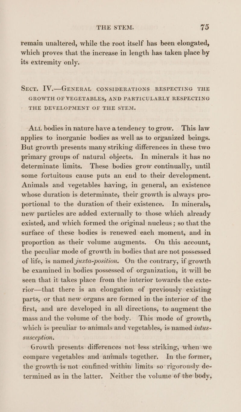 remain unaltered, while the root itself has been elongated, which proves that the increase in length has taken place by its extremity only. Secr. IV.—GENERAL CONSIDERATIONS RESPECTING THE GROWTH OF VEGETABLES, AND PARTICULARLY RESPECTING THE DEVELOPMENT OF THE STEM. ALL bodies in nature have atendency to grow. This law applies to inorganic bodies as well as to organized beings. But growth presents many striking differences in these two primary groups of natural objects. In minerals it has no determinate limits. These bodies grow continually, until some fortuitous cause puts an end to their development. Animals and vegetables having, in general, an existence whose duration is determinate, their growth is always pro- portional to the duration of their existence. In minerals, new particles are added externally to those which already existed, and which formed the original nucleus; so that the surface of these bodies is renewed each moment, and in proportion as their volume augments. On this account, the peculiar mode of growth in bodies that are not possessed of life, is named juaxta-position. On the contrary, if growth be examined in bodies possessed of organization, it will be seen that it takes place from the interior towards the exte- rior—that there is an elongation of previously existing parts, or that new organs are formed in the interior of the first, and are developed in all directions, to augment the mass and the volume of the body. This mode of growth, which is peculiar to animals and vegetables, is named intus- susception. Growth presents differences not less striking, when we compare vegetables and animals together. In the former, the growth is not confined: within limits so rigorously de- termined as in the latter. Neither the volume of the body,