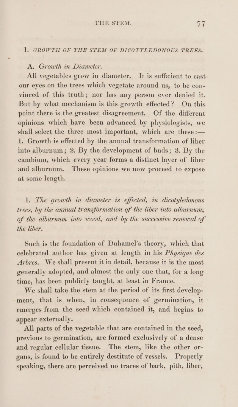 1. GROWTH OF THE STEM OF DICOTYLEDONOUS TREES. A. Growth in Diameter. All vegetables grow in diameter. It is sufficient to cast our eyes on the trees which vegetate around us, to be con- vinced of this truth; nor has any person ever denied it. But by what mechanism is this growth effected? On this point there is the greatest disagreement. Of the different opinions which have been advanced by physiologists, we shall select the three most important, which are these :— 1. Growth is effected by the annual transformation of liber into alburnum; 2. By the development of buds; 3. By the cambium, which every year forms a distinct layer of liber and alburnum. These opinions we now proceed to expose at some length. 1. The growth in diameter is effected, in dicotyledonous trees, by the annual transformation of the liber into alburnum, of the alburnum into wood, and by the successive renewal of the liber. Such is the foundation of Duhamel’s theory, which that celebrated author has given at length in his Physique des Arbres. We shall present it in detail, because it is the most generally adopted, and almost the only one that, for a long time, has been publicly taught, at least in France. We shall take the stem at the period of its first develop- -ment, that is when, in consequence of germination, it emerges from the seed which contained it, and begins to appear externally. All parts of the vegetable that are contained in the seed, previous to germination, are formed exclusively of a dense and regular cellular tissue. The stem, like the other or- gans, is found to be entirely destitute of vessels. Properly speaking, there are perceived no traces of bark, pith, liber,