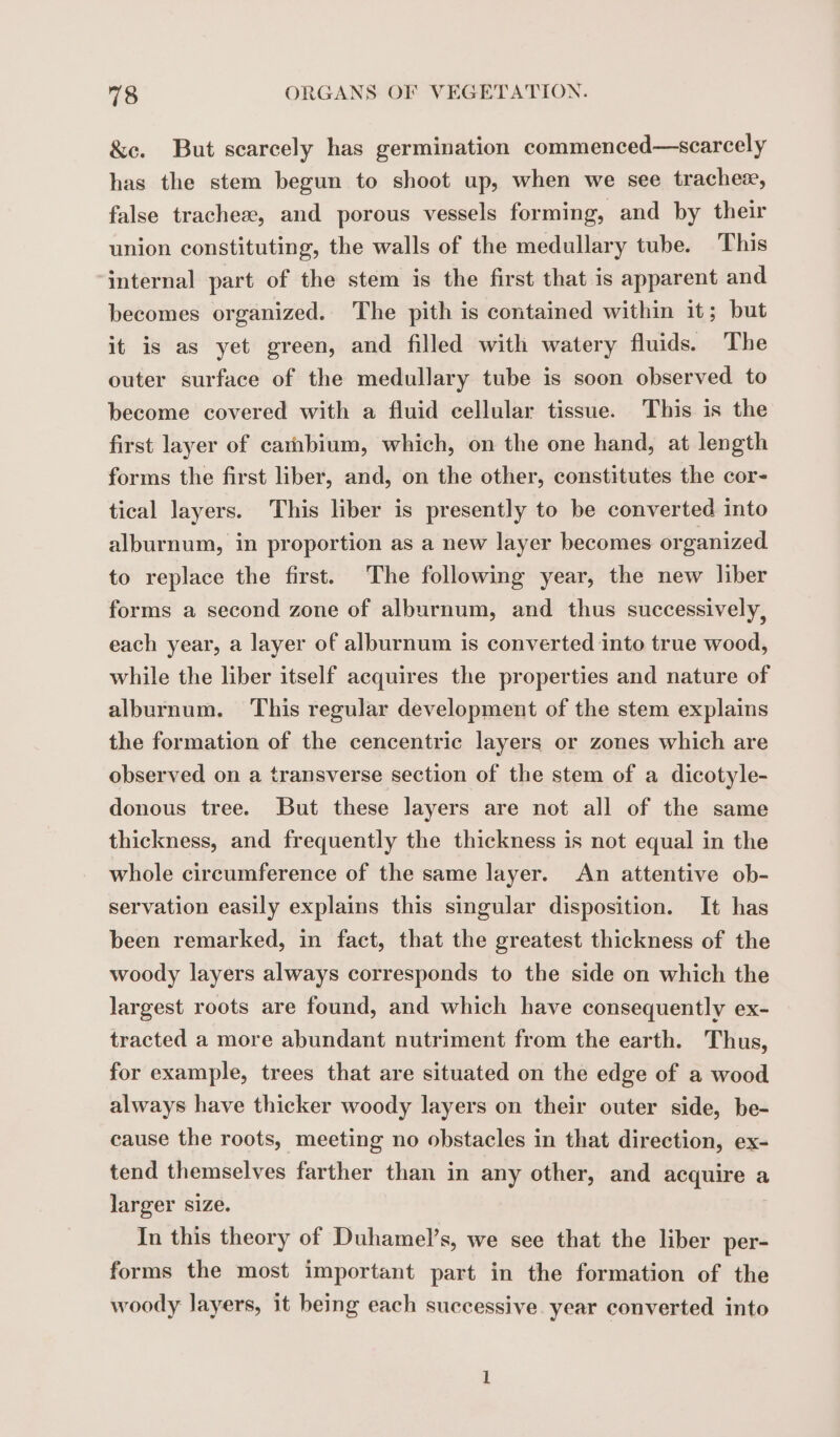 &amp;e. But scarcely has germination commenced—scarcely has the stem begun to shoot up, when we see tracheæ, false tracheæ, and porous vessels forming, and by their union constituting, the walls of the medullary tube. This internal part of the stem is the first that is apparent and becomes organized. The pith is contained within it; but it is as yet green, and filled with watery fluids. The outer surface of the medullary tube is soon observed to become covered with a fluid cellular tissue. This is the first layer of carnbium, which, on the one hand, at length forms the first liber, and, on the other, constitutes the cor- tical layers. This liber is presently to be converted into alburnum, in proportion as a new layer becomes organized to replace the first. The following year, the new liber forms a second zone of alburnum, and thus successively, each year, a layer of alburnum is converted into true wood, while the liber itself acquires the properties and nature of alburnum. This regular development of the stem explains the formation of the cencentric layers or zones which are observed on a transverse section of the stem of a dicotyle- donous tree. But these layers are not all of the same thickness, and frequently the thickness is not equal in the whole circumference of the same layer. An attentive ob- servation easily explains this singular disposition. It has been remarked, in fact, that the greatest thickness of the woody layers always corresponds to the side on which the largest roots are found, and which have consequently ex- tracted a more abundant nutriment from the earth. Thus, for example, trees that are situated on the edge of a wood always have thicker woody layers on their outer side, be- cause the roots, meeting no obstacles in that direction, ex- tend themselves farther than in any other, and acquire a larger size. In this theory of Duhamel’s, we see that the liber per- forms the most important part in the formation of the woody layers, it being each successive. year converted into
