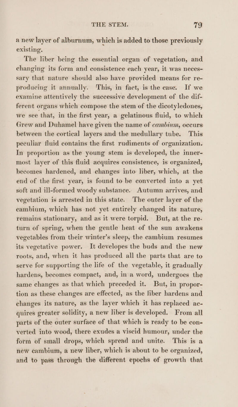 a new layer of alburnum, which is added to those previously existing. The liber being the essential organ of vegetation, and changing its form and consistence each year, it was neces- sary that nature should also have provided means for re- producing it annually. This, in fact, is the case. If we examine attentively the successive development of the dif- ferent organs which compose the stem of the dicotyledones, we see that, in the first year, a gelatinous fluid, to which Grew and Duhamel have given the name of cambium, occurs between the cortical layers and the medullary tube. This peculiar fluid contains the first rudiments of organization. In proportion as the young stem is developed, the inner- most layer of this fluid acquires consistence, is organized, becomes hardened, and changes into liber, which, at the end of the first year, is found to be converted into a yet soft and ill-formed woody substance. Autumn arrives, and vegetation is arrested in this state. The outer layer of the cambium, which has not yet entirely changed its nature, remains stationary, and as it were torpid. But, at the re- turn of spring, when the gentle heat of the sun awakens vegetables from their winter’s sleep, the cambium resumes its vegetative power. It developes the buds and the new roots, and, when it has produced all the parts that are to serve for supporting the life of the vegetable, it gradually hardens, becomes compact, and, in a word, undergoes the same changes as that which preceded it. But, in propor- tion as these changes are effected, as the liber hardens and changes its nature, as the layer which it has replaced ac- quires greater solidity, a new liber is developed. From all parts of the outer surface of that which is ready to be con- verted into wood, there exudes a viscid humour, under the form of small drops, which spread and unite. This is a new cambium, a new liber, which is about to be organized, and to pass through the different epochs of growth that