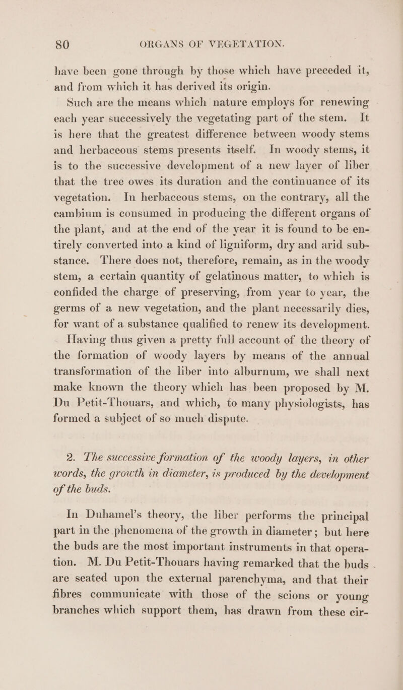 have been gone through by those which have preceded it, and from which it has derived its origin. Such are the means which nature employs for renewing each year successively the vegetating part of the stem. It is here that the greatest difference between woody stems and herbaceous stems presents itself. In woody stems, it is to the successive development of a new layer of liber that the tree owes its duration and the continuance of its vegetation. In herbaceous stems, on the contrary, all the cambium is consumed in producing the different organs of the plant, and at the end of the year it is found to be en- tirely converted into a kind of ligniform, dry and arid sub- stance. There does not, therefore, remain, as in the woody stem, a certain quantity of gelatinous matter, to which is confided the charge of preserving, from year to year, the germs of a new vegetation, and the plant necessarily dies, for want of a substance qualified to renew its development. Having thus given a pretty fnll account of the theory of the formation of woody layers by means of the annual transformation of the liber into alburnum, we shall next make known the theory which has been proposed by M. Du Petit-Thouars, and which, to many physiologists, has formed a subject of so much dispute. 2. The successive formation of the woody layers, in other words, the growth in diameter, is produced by the development of the buds. In Duhamel’s theory, the liber performs the principal part in the phenomena of the growth in diameter; but here the buds are the most important instruments in that opera- tion. M. Du Petit-Thouars having remarked that the buds . are seated upon the external parenchyma, and that their fibres communicate with those of the scions or young branches which support them, has drawn from these cir-