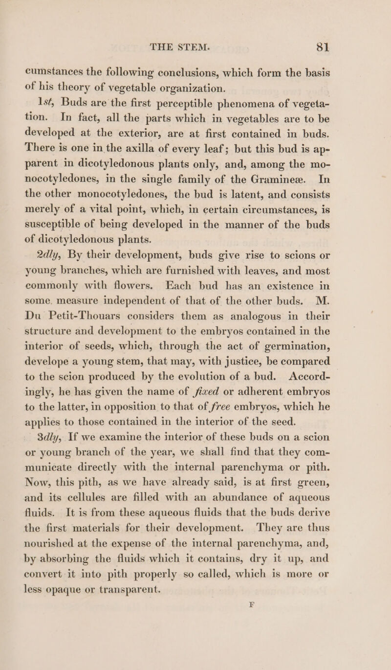 cumstances the following conclusions, which form the basis of his theory of vegetable organization. Ist, Buds are the first perceptible phenomena of vegeta- tion. In fact, all the parts which in vegetables are to be developed at the exterior, are at first contained in buds. There is one in the axilla of every leaf; but this bud is ap- parent in dicotyledonous plants only, and, among the mo- nocotyledones, in the single family of the Gramineæ. In the other monocotyledones, the bud is latent, and consists merely of a vital point, which, in certain circumstances, is susceptible of being developed in the manner of the buds of dicotyledonous plants. 2dly, By their development, buds give rise to scions or young branches, which are furnished with leaves, and most commonly with flowers. Each bud has an existence in some, measure independent of that of the other buds. M. Du Petit-Thouars considers them as analogous in their structure and development to the embryos contained in the interior of seeds, which, through the act of germination, develope a young stem, that may, with justice, be compared to the scion produced by the evolution of a bud. Accord- ingly, he has given the name of jixed or adherent embryos to the latter, in opposition to that of free embryos, which he applies to those contained in the interior of the seed. 3dly, If we examine the interior of these buds on a scion or young branch of the year, we shall find that they com- municate directly with the internal parenchyma or pith. Now, this pith, as we have already said, is at first green, and its cellules are filled with an abundance of aqueous fluids. It is from these aqueous fluids that the buds derive the first materials for their development. They are thus nourished at the expense of the internal parenchyma, and, by absorbing the fluids which it contains, dry it up, and convert it into pith properly so called, which is more or less opaque or transparent.