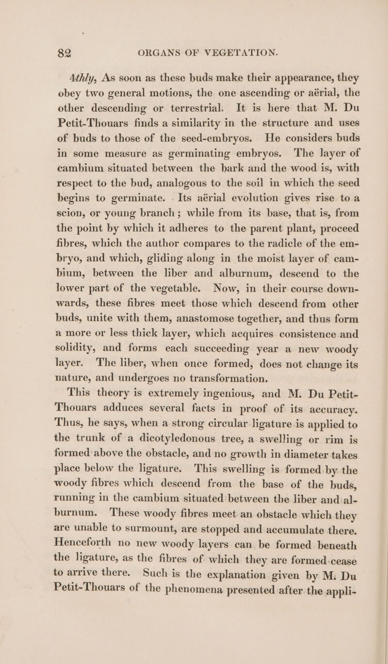 Athly, As soon as these buds make their appearance, they obey two general motions, the one ascending or aérial, the other descending or terrestrial. It is here that M. Du Petit-Thouars finds a similarity in the structure and uses of buds to those of the seed-embryos. He considers buds in some measure as germinating embryos. The layer of cambium situated between the bark and the wood is, with respect to the bud, analogous to the soil in which the seed begins to germinate. . Its aérial evolution gives rise to a scion, or young branch; while from its. base, that is, from the point by which it adheres to the parent plant, proceed fibres, which the author compares to the radicle of the em- bryo, and which, gliding along in the moist layer of cam- bium, between the liber and alburnum, descend to the lower part of the vegetable. Now, in their course down- wards, these fibres meet those which descend from other buds, unite with them, anastomose together, and thus form a more or less thick layer, which acquires consistence and solidity, and forms each succeeding year a new woody layer. The liber, when once formed, does not change its nature, and undergoes no transformation. This theory is extremely ingenious, and M. Du Petit- Thouars adduces several facts in proof of its accuracy. Thus, he says, when a strong circular ligature is applied to the trunk of a dicotyledonous tree, a swelling or rim is formed above the obstacle, and no growth in diameter takes place below the ligature. This swelling is formed by the woody fibres which descend from the base of the buds, running in the cambium situated between the liber and al- burnum. These woody fibres meet an obstacle which they are unable to surmount, are stopped and accumulate there. Henceforth no new woody layers can be formed beneath the ligature, as the fibres of which they are formed cease to arrive there. Such is the explanation given by M: Du Petit-Thouars of the phenomena presented after the appli-