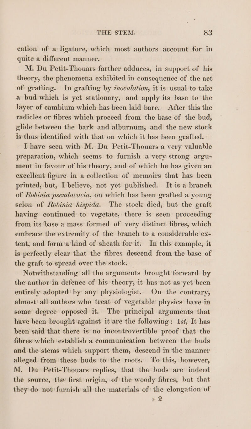 cation of a ligature, which most authors account for in quite a different manner. M. Du Petit-Thouars farther adduces, in support of his theory, the phenomena exhibited in consequence of the act of grafting. In grafting by inoculation, it is usual to take a bud which is yet stationary, and apply its base to the layer of cambium which has been laid bare. After this the radicles or fibres which proceed from the base of the bud, glide between the bark and alburnum, and the new stock is thus identified with that on which it has been grafted. I have seen with M. Du Petit-Thouars a very valuable preparation, which seems to furnish a very strong argu- ment in favour of his theory, and of which he has given an excellent figure in a collection of memoirs that has been printed, but, I believe, not yet published. It is a branch of Robinia pseudacacia, on which has been grafted a young scion of Robinia hispida. The stock died, but the graft having continued to vegetate, there is seen proceeding from its base a mass formed of very distinct fibres, which embrace the extremity of the branch to a considerable ex- tent, and form a kind of sheath for it. In this example, it is perfectly clear that the fibres descend from the base of the graft to spread over the stock. Notwithstanding all the arguments brought forward by the author in defence of his theory, it has not as yet been entirely adopted by any physiologist. On the contrary, almost all authors who treat of vegetable physics have in some degree opposed it. The principal arguments that have been brought against it are the following: 1sé, It has been said that there is no incontrovertible proof that the fibres which establish a communication between the buds and the stems which support them, descend in the manner alleged from these buds to the roots. To this, however, M. Du Petit-Thouars replies, that the buds are indeed the source, the first origin, of the woody fibres, but that they do not’ furnish all the materials of the elongation of F 2