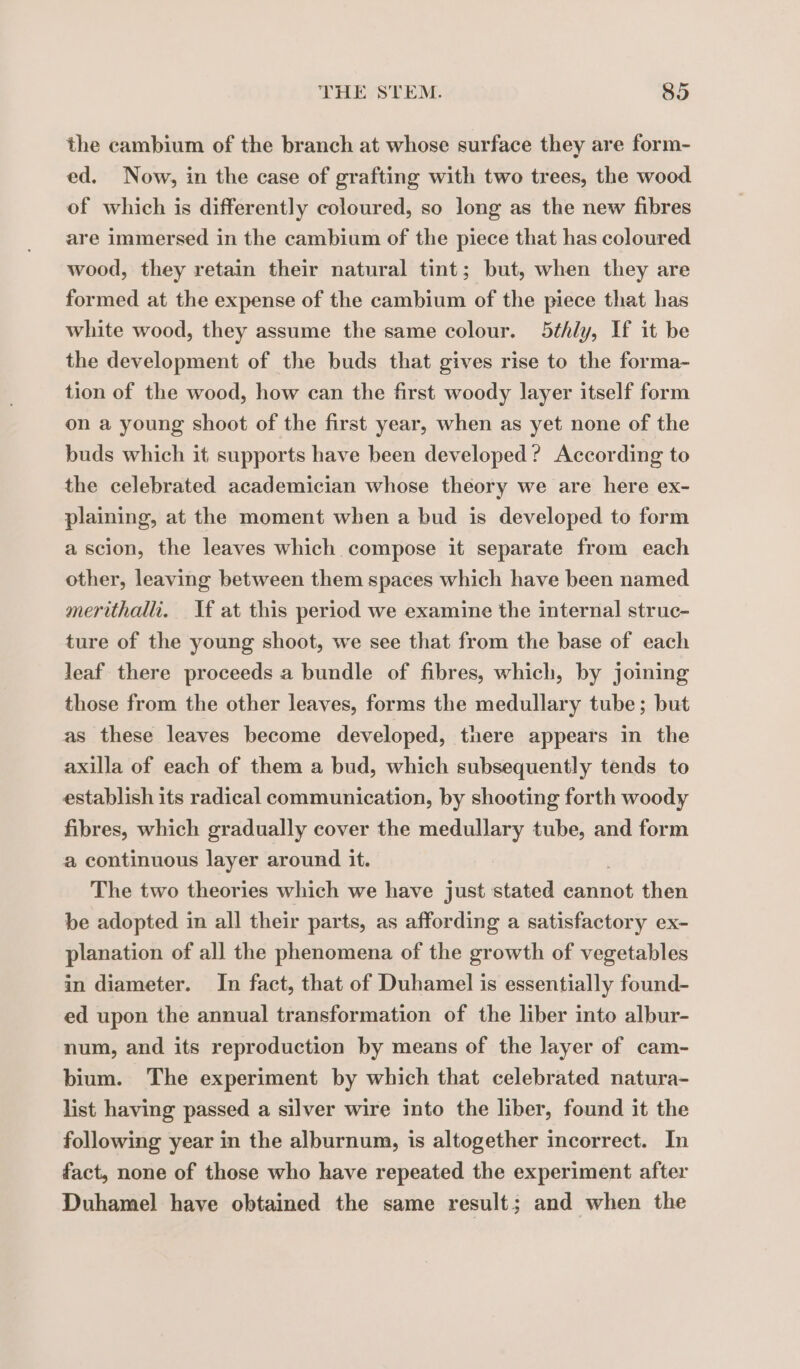 the cambium of the branch at whose surface they are form- ed. Now, in the case of grafting with two trees, the wood of which is differently coloured, so long as the new fibres are immersed in the cambium of the piece that has coloured wood, they retain their natural tint; but, when they are formed at the expense of the cambium of the piece that has white wood, they assume the same colour. 5¢hly, If it be the development of the buds that gives rise to the forma- tion of the wood, how can the first woody layer itself form on a young shoot of the first year, when as yet none of the buds which it supports have been developed? According to the celebrated academician whose theory we are here ex- plaining, at the moment when a bud is developed to form a scion, the leaves which compose it separate from each other, leaving between them spaces which have been named merithalli. If at this period we examine the internal struc- ture of the young shoot, we see that from the base of each leaf there proceeds a bundle of fibres, which, by joining those from the other leaves, forms the medullary tube; but as these leaves become developed, tnere appears in the axilla of each of them a bud, which subsequently tends to establish its radical communication, by shooting forth woody fibres, which gradually cover the medullary tube, and form a continuous layer around it. The two theories which we have just stated cannot then be adopted in all their parts, as affording a satisfactory ex- planation of all the phenomena of the growth of vegetables in diameter. In fact, that of Duhamel is essentially found- ed upon the annual transformation of the liber into albur- num, and its reproduction by means of the layer of cam- bium. The experiment by which that celebrated natura- list having passed a silver wire into the liber, found it the following year in the alburnum, is altogether incorrect. In fact, none of those who have repeated the experiment after Duhamel have obtained the same result; and when the