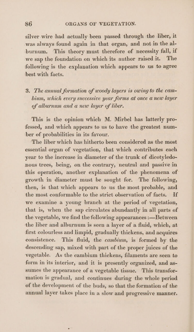 silver wire had actually been passed through the liber, it was always found again in that organ, and not in the al- burnum. This theory must therefore of necessity fall, if we sap the foundation on which its author raised it. The following is the explanation which appears to us to agree best with facts. 3. The annual formation of woody layers is owing to the cam- bium, which every successive year forms at once a new layer of alburnum and a new layer of ler. This is the opinion which M. Mirbel has latterly pro- fessed, and which appears to us to have the greatest num- ber of probabilities in its favour. The liber which has hitherto been considered as the most essential organ of vegetation, that which contributes each year to the increase in diameter of the trunk of dicotyledo- nous trees, being, on the contrary, neutral and passive in this operation, another explanation of the phenomena of growth in diameter must be sought for. The following, then, is that which appears to us the most probable, and the most conformable to the strict observation of facts. If we examine a young branch at the period of vegetation, that is, when the sap circulates abundantly in all parts of the vegetable, we find the following appearances :—Between the liber and alburnum is seen a layer of a fluid, which, at first colourless and limpid, gradually thickens, and acquires consistence. This fluid, the cambium, is formed by the descending sap, mixed with part of the proper juices of the vegetable. As the cambium thickens, filaments are seen to form in its interior, and it is presently organized, and as- sumes the appearance of a vegetable tissue. This transfor- mation is gradual, and continues during the whole period of the development of the buds, so that the formation of the annual layer takes place in a slow and progressive manner.