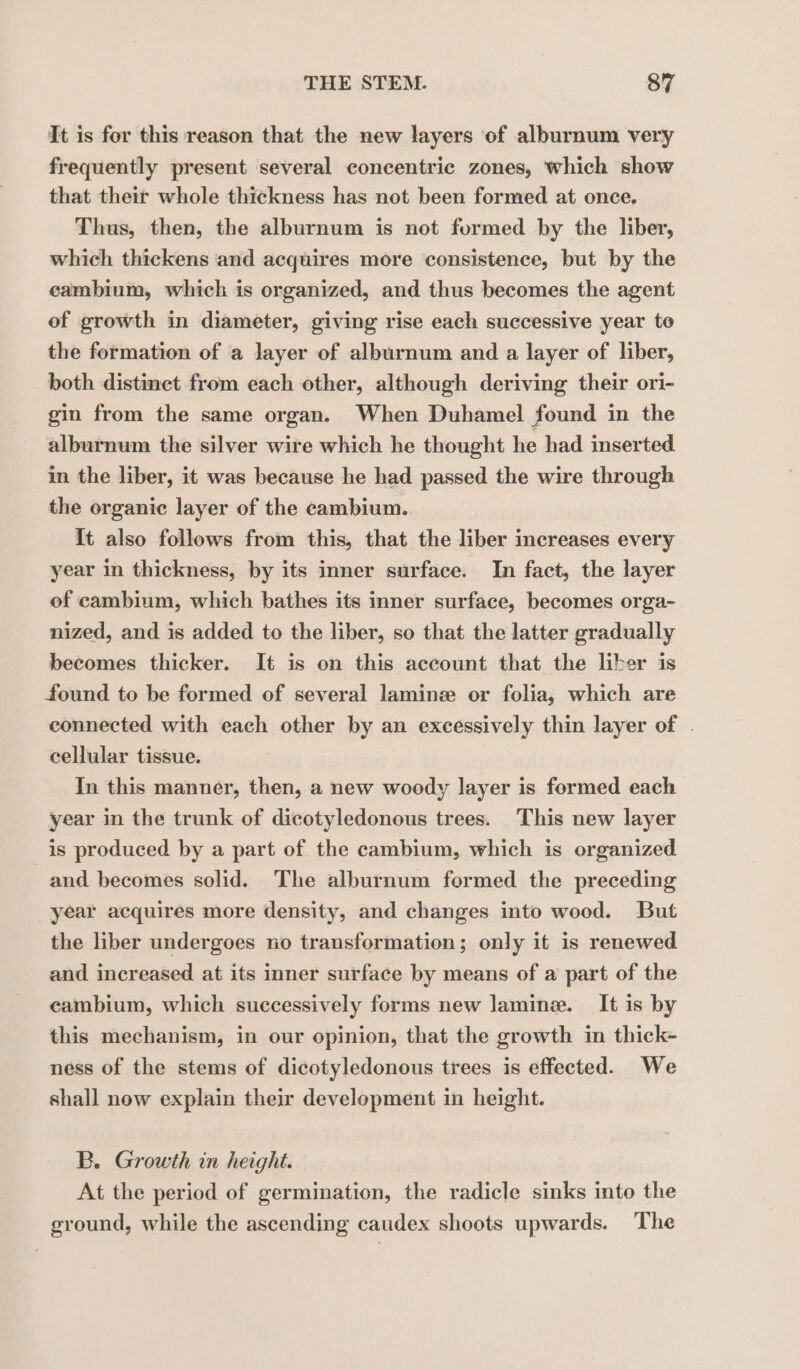 It is for this reason that the new layers of alburnum very frequently present several concentric zones, which show that their whole thickness has not been formed at once. Thus, then, the alburnum is not furmed by the liber, which thickens and acquires more consistence, but by the cambium, which is organized, and thus becomes the agent of growth in diameter, giving rise each successive year to the formation of a layer of alburnum and a layer of liber, both distinct from each other, although deriving their ori- gin from the same organ. When Duhamel found in the alburnum the silver wire which he thought he had inserted in the liber, it was because he had passed the wire through the organic layer of the cambium. It also follows from this, that the liber increases every year in thickness, by its inner surface. In fact, the layer of cambium, which bathes its inner surface, becomes orga- nized, and is added to the liber, so that the latter gradually becomes thicker. It is on this account that the liber is found to be formed of several laminæ or folia, which are connected with each other by an excessively thin layer of . cellular tissue. In this manner, then, a new woody layer is formed each year in the trunk of dicotyledonous trees. This new layer is produced by a part of the cambium, which is organized and becomes solid. The alburnum formed the preceding year acquires more density, and changes into wood. But the liber undergoes no transformation; only it is renewed and increased at its inner surface by means of a part of the cambium, which successively forms new lamine. It is by this mechanism, in our opinion, that the growth in thick- ness of the stems of dicotyledonous trees is effected. We shall now explain their development in height. B. Growth in height. At the period of germination, the radicle sinks into the ground, while the ascending caudex shoots upwards. The
