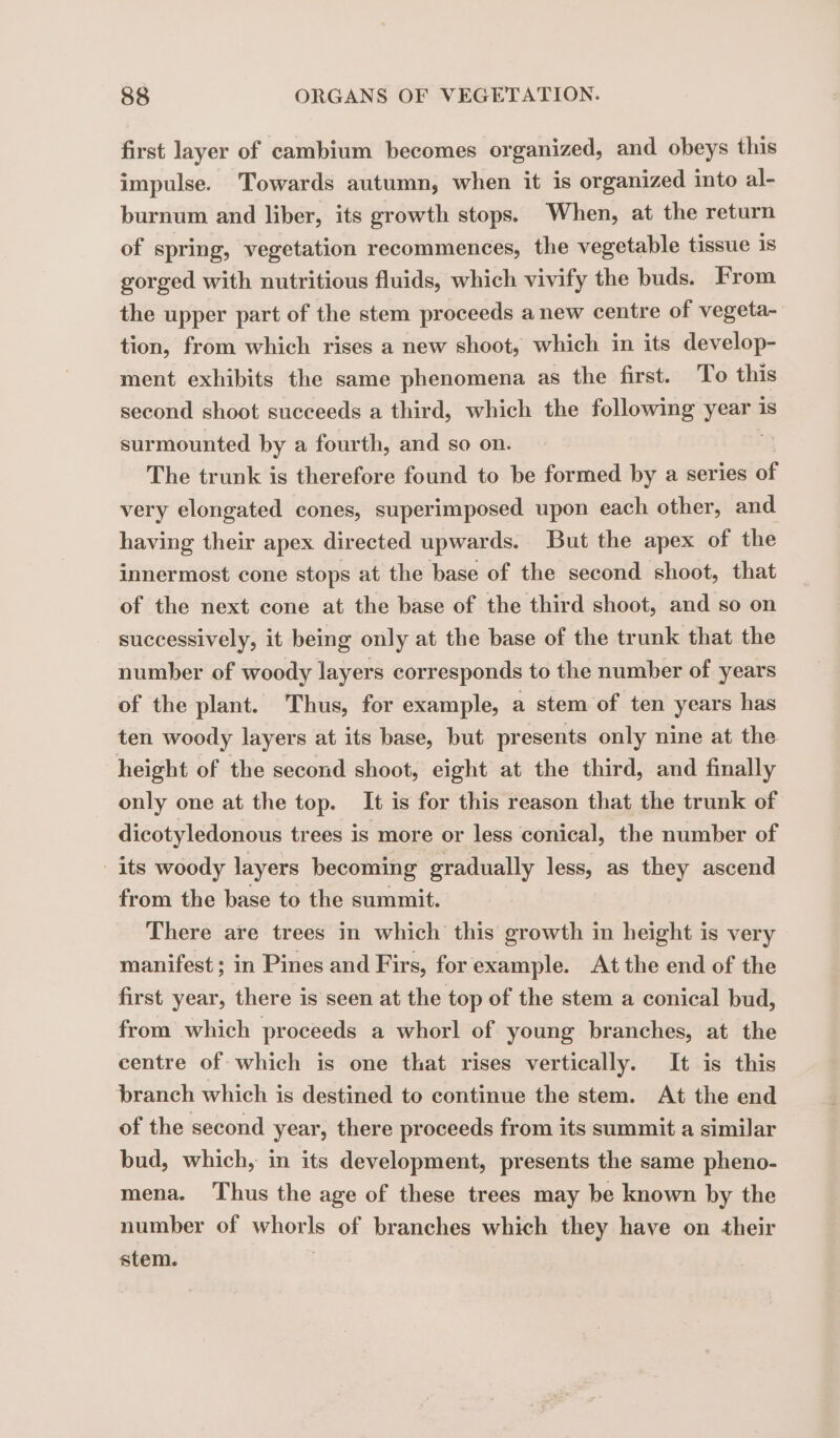 first layer of cambium becomes organized, and obeys this impulse. Towards autumn, when it is organized into al- burnum and liber, its growth stops. When, at the return of spring, vegetation recommences, the vegetable tissue 1s gorged with nutritious fluids, which vivify the buds. From the upper part of the stem proceeds anew centre of vegeta- tion, from which rises a new shoot, which in its develop- ment exhibits the same phenomena as the first. To this second shoot succeeds a third, which the following pees is surmounted by a fourth, and so on. The trunk is therefore found to be formed by a series of very elongated cones, superimposed upon each other, and having their apex directed upwards. But the apex of the innermost cone stops at the base of the second shoot, that of the next cone at the base of the third shoot, and so on successively, it being only at the base of the trunk that the number of woody layers corresponds to the number of years of the plant. Thus, for example, a stem of ten years has ten woody layers at its base, but presents only nine at the height of the second shoot, eight at the third, and finally only one at the top. It is for this reason that the trunk of dicotyledonous trees is more or less conical, the number of its woody layers becoming gradually less, as they ascend from the base to the summit. There are trees in which this growth in height is very manifest; in Pines and Firs, for example. At the end of the first year, there is seen at the top of the stem a conical bud, from which proceeds a whorl of young branches, at the centre of which is one that rises vertically. It is this branch which is destined to continue the stem. At the end of the second year, there proceeds from its summit a similar bud, which, in its development, presents the same pheno- mena. Thus the age of these trees may be known by the number of nou of branches which they have on their stem.
