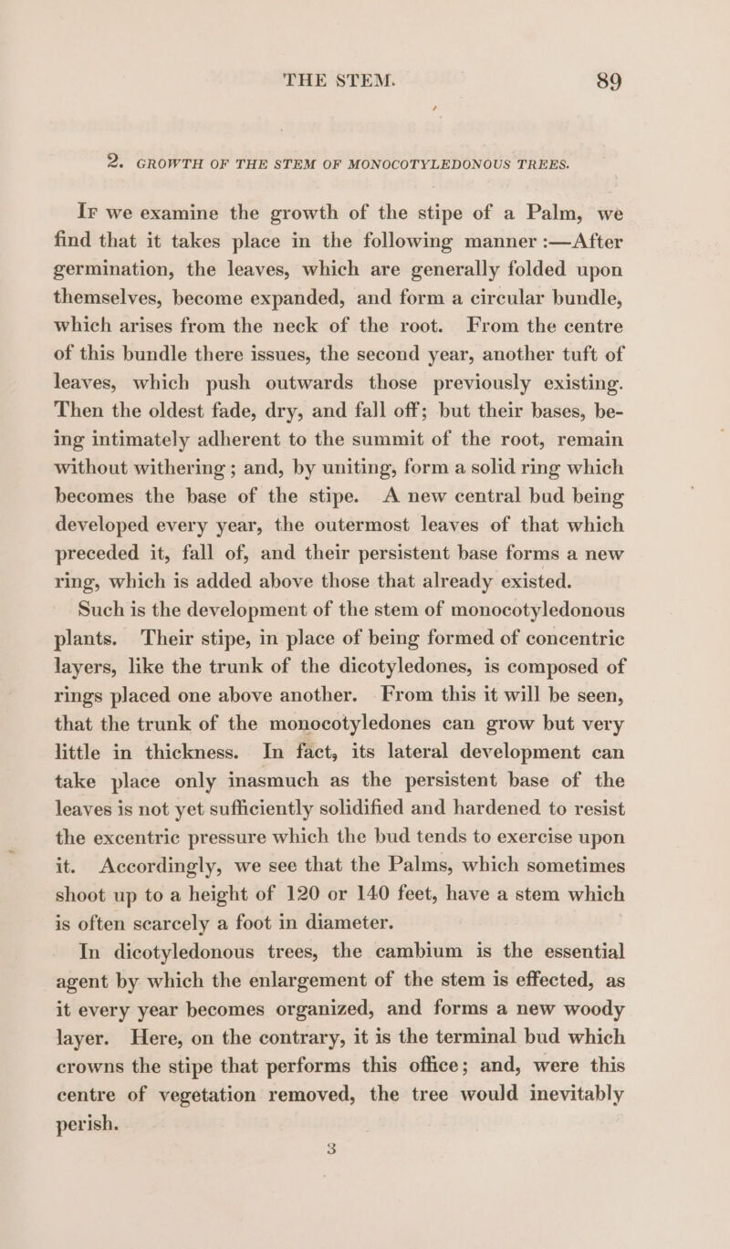 2. GROWTH OF THE STEM OF MONOCOTYLEDONOUS TREES. Ir we examine the growth of the stipe of a Palm, we find that it takes place in the following manner :—After germination, the leaves, which are generally folded upon themselves, become expanded, and form a circular bundle, which arises from the neck of the root. From the centre of this bundle there issues, the second year, another tuft of leaves, which push outwards those previously existing. Then the oldest fade, dry, and fall off; but their bases, be- ing intimately adherent to the summit of the root, remain without withering ; and, by uniting, form a solid ring which becomes the base of the stipe. A new central bud being developed every year, the outermost leaves of that which preceded it, fall of, and their persistent base forms a new ring, which is added above those that already existed. Such is the development of the stem of monocotyledonous plants. Their stipe, in place of being formed of concentric layers, like the trunk of the dicotyledones, is composed of rings placed one above another. From this it will be seen, that the trunk of the monocotyledones can grow but very little in thickness. In fact, its lateral development can take place only inasmuch as the persistent base of the leaves is not yet sufficiently solidified and hardened to resist the excentric pressure which the bud tends to exercise upon it. Accordingly, we see that the Palms, which sometimes shoot up to a height of 120 or 140 feet, have a stem which is often scarcely a foot in diameter. In dicotyledonous trees, the cambium is the essential agent by which the enlargement of the stem is effected, as it every year becomes organized, and forms a new woody layer. Here, on the contrary, it is the terminal bud which crowns the stipe that performs this office; and, were this centre of vegetation removed, the tree would inevitably perish.