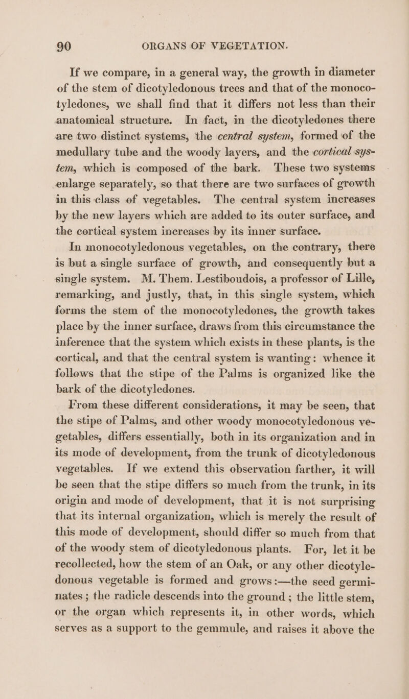 If we compare, in a general way, the growth in diameter of the stem of dicotyledonous trees and that of the monoco- tyledones, we shall find that it differs not less than their anatomical structure. In fact, in the dicotyledones there are two distinct systems, the central system, formed of the medullary tube and the woody layers, and the cortical sys- tem, which is composed of the bark. These two systems enlarge separately, so that there are two surfaces of growth in this class of vegetables. The central system increases by the new layers which are added to its outer surface, and the cortical system increases by its inner surface. In monocotyledonous vegetables, on the contrary, there is but a single surface of growth, and consequently but a single system. M. Them. Lestiboudois, a professor of Lille, remarking, and justly, that, in this single system, which forms the stem of the monocotyledones, the growth takes place by the inner surface, draws from this circumstance the inference that the system which exists in these plants, is the cortical, and that the central system is wanting: whence it follows that the stipe of the Palms is organized like the bark of the dicotyledones. From these different considerations, it may be seen, that the stipe of Palms, and other woody monocotyledonous ve- getables, differs essentially, both in its organization and in its mode of development, from the trunk of dicotyledonous vegetables. If we extend this observation farther, it will be seen that the stipe differs so much from the trunk, in its origin and mode of development, that it is not surprising that its internal organization, which is merely the result of this mode of development, should differ so much from that of the woody stem of dicotyledonous plants. For, let it be recollected, how the stem of an Oak, or any other dicotyle- donous vegetable is formed and grows:—the seed germi- nates ; the radicle descends into the ground ; the little stem, or the organ which represents it, in other words, which serves as a support to the gemmule, and raises it above the
