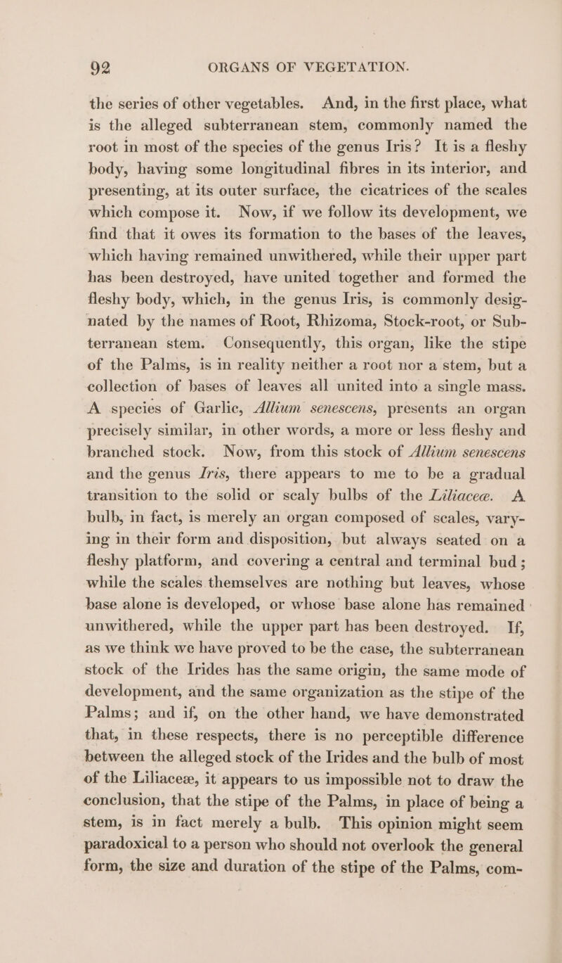 the series of other vegetables. And, in the first place, what is the alleged subterranean stem, commonly named the root in most of the species of the genus Iris? It is a fleshy body, having some longitudinal fibres in its interior, and presenting, at its outer surface, the cicatrices of the scales which compose it. Now, if we follow its development, we find that it owes its formation to the bases of the leaves, which having remained unwithered, while their upper part has been destroyed, have united together and formed the fleshy body, which, in the genus Iris, is commonly desig- nated by the names of Root, Rhizoma, Stock-root, or Sub- terranean stem. Consequently, this organ, like the stipe of the Palms, is in reality neither a root nor a stem, but a collection of bases of leaves all united into a single mass. A species of Garlic, Allium senescens, presents an organ precisely similar, in other words, a more or less fleshy and branched stock. Now, from this stock of Allium senescens and the genus ris, there appears to me to be a gradual transition to the solid or scaly bulbs of the Liliaceae. A bulb, in fact, is merely an organ composed of scales, vary- ing in their form and disposition, but always seated on a fleshy platform, and covering a central and terminal bud; while the scales themselves are nothing but leaves, whose base alone is developed, or whose base alone has remained : unwithered, while the upper part has been destroyed. If, as we think we have proved to be the case, the subterranean stock of the Irides has the same origin, the same mode of development, and the same organization as the stipe of the Palms; and if, on the other hand, we have demonstrated that, in these respects, there is no perceptible difference between the alleged stock of the Irides and the bulb of most of the Liliaceæ, it appears to us impossible not to draw the conclusion, that the stipe of the Palms, in place of being a stem, is in fact merely a bulb. This opinion might seem paradoxical to a person who should not overlook the general form, the size and duration of the stipe of the Palms, com-
