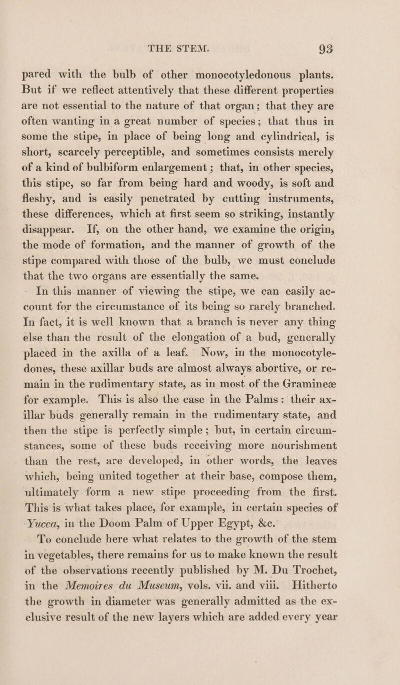 pared with the bulb of other monocotyledonous plants. But if we reflect attentively that these different properties are not essential to the nature of that organ; that they are often wanting in a great number of species; that thus in some the stipe, in place of being long and cylindrical, is short, scarcely perceptible, and sometimes consists merely of a kind of bulbiform enlargement ; that, in other species, this stipe, so far from being hard and woody, is soft and fleshy, and is easily penetrated by cutting instruments, these differences, which at first seem so striking, instantly disappear. If, on the other hand, we examine the origin, the mode of formation, and the manner of growth of the stipe compared with those of the bulb, we must conclude that the two organs are essentially the same. In this manner of viewing the stipe, we can easily ac- count for the circumstance of its being so rarely branched. In fact, it is well known that a branch is never any thing else than the result of the elongation of a bud, generally placed in the axilla of a leaf. Now, in the monocotyle- dones, these axillar buds are almost always abortive, or re- main in the rudimentary state, as in most of the Gramineæ for example. This is also the case in the Palms: their ax- illar buds generally remain in the rudimentary state, and then the stipe is perfectly simple ; but, in certain circum- stances, some of these buds receiving more nourishment than the rest, are developed, in other words, the leaves which, being united together at their base, compose them, ultimately form a new stipe proceeding from the first. This is what takes place, for example, in certain species of ‘Yucca, in the Doom Palm of Upper Egypt, &amp;c. To conclude here what relates to the growth of the stem in vegetables, there remains for us to make known the result of the observations recently published by M. Du Trochet, in the Memoires du Museum, vols. vii. and vin. Hitherto the growth in diameter was generally admitted as the ex- elusive result of the new layers which are added every year
