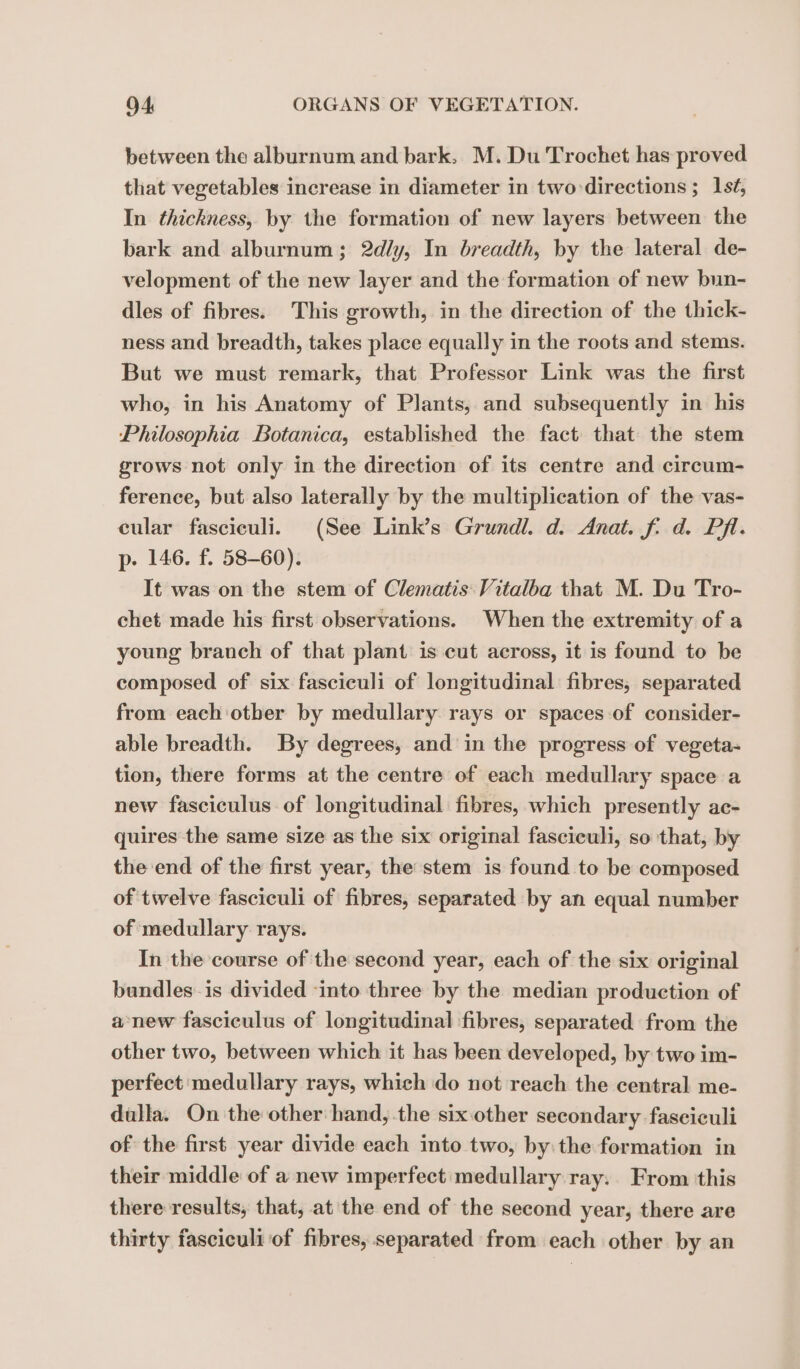 between the alburnum and bark, M. Du Trochet has proved that vegetables increase in diameter in two directions ; 1st, In thickness, by the formation of new layers between the bark and alburnum; 2d/y, In breadth, by the lateral de- velopment of the new layer and the formation of new bun- dles of fibres. This growth, in the direction of the thick- ness and breadth, takes place equally in the roots and stems. But we must remark, that Professor Link was the first who, in his Anatomy of Plants, and subsequently in his Philosophia Botanica, established the fact that the stem grows not only in the direction of its centre and circum- ference, but also laterally by the multiplication of the vas- cular fasciculi. (See Link’s Grundl. d. Anat. f. d. Pf. p. 146. f. 58-60). It was on the stem of Clematis Vitalba that M. Du Tro- chet made his first observations. When the extremity of a young branch of that plant is cut across, it is found to be composed of six fasciculi of longitudinal fibres, separated from each other by medullary rays or spaces of consider- able breadth. By degrees, and in the progress of vegeta- tion, there forms at the centre of each medullary space a new fasciculus of longitudinal fibres, which presently ac- quires the same size as the six original fasciculi, so that, by the end of the first year, the stem is found to be composed of twelve fasciculi of fibres, separated by an equal number of medullary rays. In the course of the second year, each of the six original bundles is divided ‘into three by the median production of a new fasciculus of longitudinal fibres, separated from the other two, between which it has been developed, by two im- perfect medullary rays, which do not reach the central me- dulla. On the other hand, the six other secondary fasciculi of the first year divide each into two, by: the formation in their middle of a new imperfect medullary ray. From this there results, that, at the end of the second year, there are thirty fasciculi of fibres, separated from each other by an
