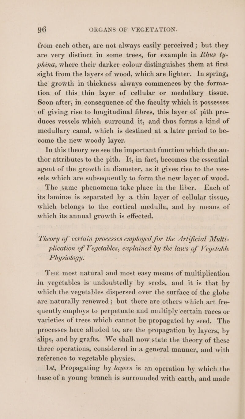 from each other, are not always easily perceived ; but they are very distinct in some trees, for example in Rhus ty- phina, where their darker colour distinguishes them at first sight from the layers of wood, which are lighter. In spring, the growth in thickness always commences by the forma- tion of this thin layer of cellular or medullary tissue. Soon after, in consequence of the faculty which it possesses of giving rise to longitudinal fibres, this layer of pith pro- duces vessels which surround it, and thus forms a kind of medullary canal, which is destined at a later period to be- come the new woody layer. In this theory we see the important function which the au- thor attributes to the pith. It, in fact, becomes the essential agent of the growth in diameter, as it gives rise to the ves- sels which are subsequently to form the new layer of wood. The same phenomena take place in the liber. Each of its laminæ is separated by a thin layer of cellular tissue, which belongs to the cortical medulla, and by means of which its annual growth is effected. Theory of certain processes employed for the Artificial Multi- plication of Vegetables, explained by the laws of Vegetable Physiology. THE most natural and most easy means of multiplication in vegetables is undoubtedly by seeds, and it is that by which the vegetables dispersed over the surface of the globe are naturally renewed ; but there are others which art fre- quently employs to perpetuate and multiply certain races or varieties of trees which cannot be propagated by seed. The processes here alluded to, are the propagation by layers, by ‘slips, and by grafts. We shall now state the theory of these three operations, considered in a general manner, and with reference to vegetable physics. lst, Propagating by layers is an operation by which the base of a young branch is surrounded with earth, and made