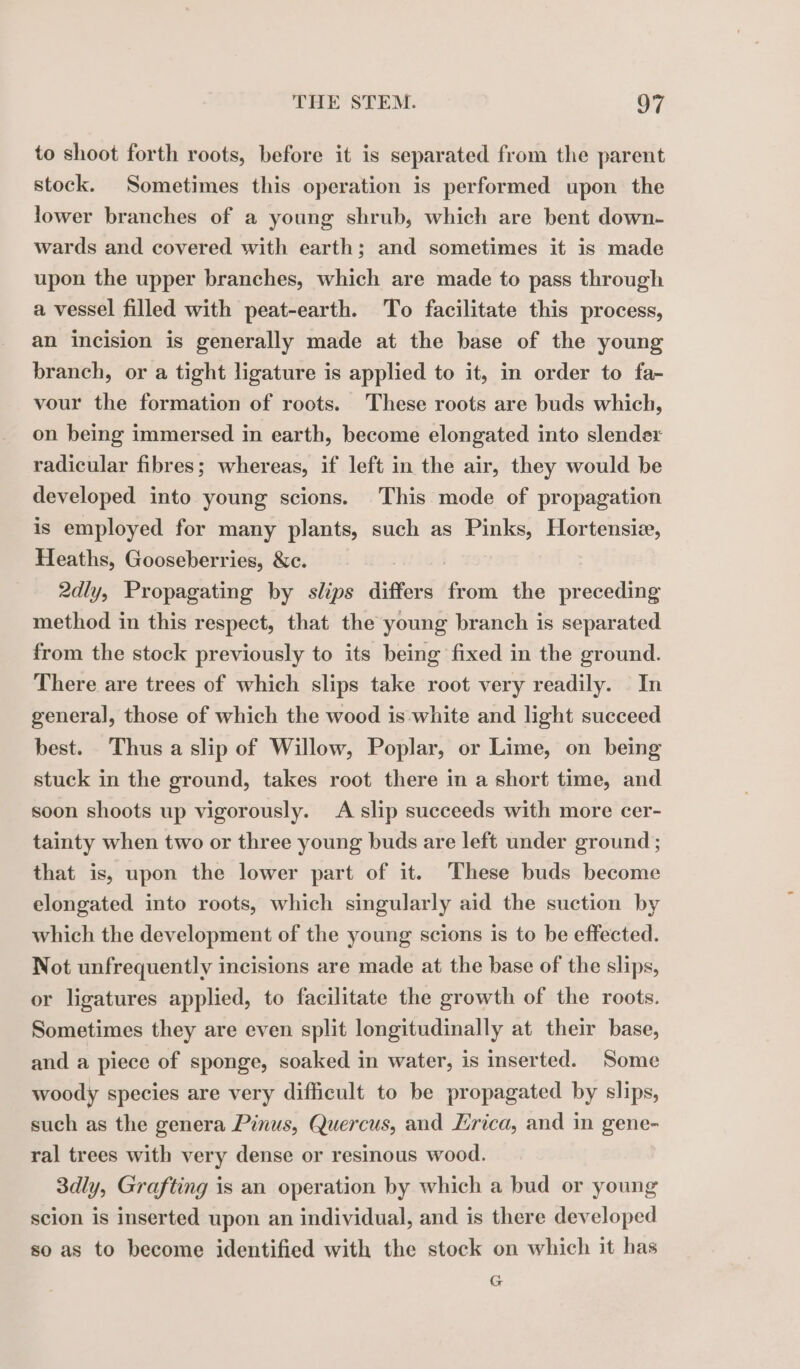 to shoot forth roots, before it is separated from the parent stock. Sometimes this operation is performed upon the lower branches of a young shrub, which are bent down- wards and covered with earth; and sometimes it is made upon the upper branches, which are made to pass through a vessel filled with peat-earth. To facilitate this process, an incision is generally made at the base of the young branch, or a tight ligature is applied to it, in order to fa- vour the formation of roots. These roots are buds which, on being immersed in earth, become elongated into slendex radicular fibres; whereas, if left in the air, they would be developed into young scions. This mode of propagation is employed for many plants, such as Pinks, Hortensiæ, Heaths, Gooseberries, &amp;c. 2dly, Propagating by slips differs cot the preceding method in this respect, that the young branch is separated from the stock previously to its being fixed in the ground. There are trees of which slips take root very readily. In general, those of which the wood is white and light succeed best. Thus a slip of Willow, Poplar, or Lime, on being stuck in the ground, takes root there in a short time, and soon shoots up vigorously. A slip succeeds with more cer- tainty when two or three young buds are left under ground ; that is, upon the lower part of it. These buds become elongated into roots, which singularly aid the suction by which the development of the young scions is to be effected. Not unfrequently incisions are made at the base of the slips, or ligatures applied, to facilitate the growth of the roots. Sometimes they are even split longitudinally at their base, and a piece of sponge, soaked in water, is inserted. Some woody species are very difficult to be propagated by slips, such as the genera Pinus, Quercus, and Erica, and in gene- ral trees with very dense or resinous wood. 3dly, Grafting is an operation by which a bud or young scion is inserted upon an individual, and is there developed so as to become identified with the stock on which it has G