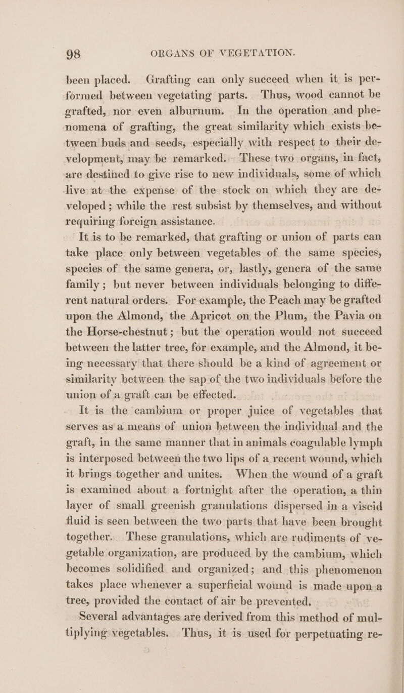 been placed. Grafting can only succeed when it. 1s per- formed between vegetating parts. Thus, wood cannot be grafted, nor even alburnum. In the operation and phe- nomena of grafting, the great similarity which exists be- tween buds and seeds, especially with respect to their de- velopment, may be remarked. These two organs, in fact, are destined to give rise to new individuals, some of which live: at the expense of the stock on which they are de- veloped ; while the rest subsist by themselves, and without requiring foreign assistance. | It is to be remarked, that grafting or union of parts can take place only between vegetables of the same species, species of the same genera, or, lastly, genera of the same family ; but never between individuals belonging to diffe- rent natural orders. For example, the Peach may be grafted upon the Almond, the Apricot on the Plum, the Pavia on the Horse-chestnut ; but the operation would not succeed between the latter tree, for example, and the Almond, it be- ing necessary that there should be a kind of agreement or similarity between the sap of the two individuals before the union of a graft can be effected. It is the cambium or proper juice of vegetables that Serves as a means of union between the individual and the graft, in the same manner that in animals coagulable lymph is interposed between the two lips of a recent wound, which it brings together and unites. When the wound of a graft is examined about a fortnight after the operation, a thin layer of small greenish granulations dispersed in a viscid fluid is seen between the two parts that have been brought together. These granulations, which are rudiments of ve- getable organization, are produced by the cambium, which becomes solidified and organized; and this phenomenon takes place whenever a superficial wound is made upon-a tree, provided the contact of air be prevented. Several advantages are derived from this method of mul- tiplying vegetables, Thus, it is used for perpetuating re-