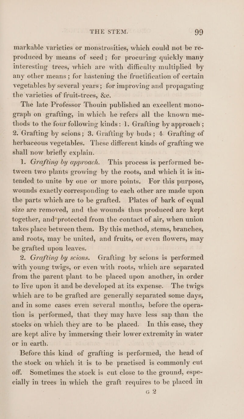 markable varieties or monstrosities, which could not be re- produced by means of seed; for procuring quickly many interesting trees, which are with difficulty multiplied by any other means ; for hastening the fructification of certain vegetables by several years; for improving and propagating the varieties of fruit-trees, &amp;e. The late Professor Thouin published an excellent mono- graph on grafting, in which he refers all the known me- thods to the four following kinds: 1. Grafting by approach ; 2. Grafting by scions; 3. Grafting by buds; 4. Grafting of herbaceous vegetables. These different kinds of grafting we shall now briefly explain. 1. Grafting by approach. This process is performed be- tween two plants growing by the roots, and which it is in- tended to unite by one or more points. For this purpose, wounds exactly corresponding to each other are made upon the parts which are to be grafted. Plates of bark of equal size are removed, and the wounds thus produced are kept together, and*protected from the contact of air, when union takes place between them. By this method, stems, branches, and roots, may be united, and fruits, or even flowers, may be grafted upon leaves. 2. Grafting by scions. Grafting by scions is performed with young twigs, or even with roots, which are separated from the parent plant to be placed upon another, in order to live upon it and be developed at its expense. The twigs which are to be grafted are generally separated some days, and in some cases even several months, before the opera- tion is performed, that they may have less sap than the stocks on which they are to be placed. In this case, they are kept alive by immersing their lower extremity in water or in earth. Before this kind of grafting is performed, the head of the stock on which it is to be practised is commonly cut off. Sometimes the stock is cut close to the ground, espe- cially in trees in which the graft requires to be placed in G2