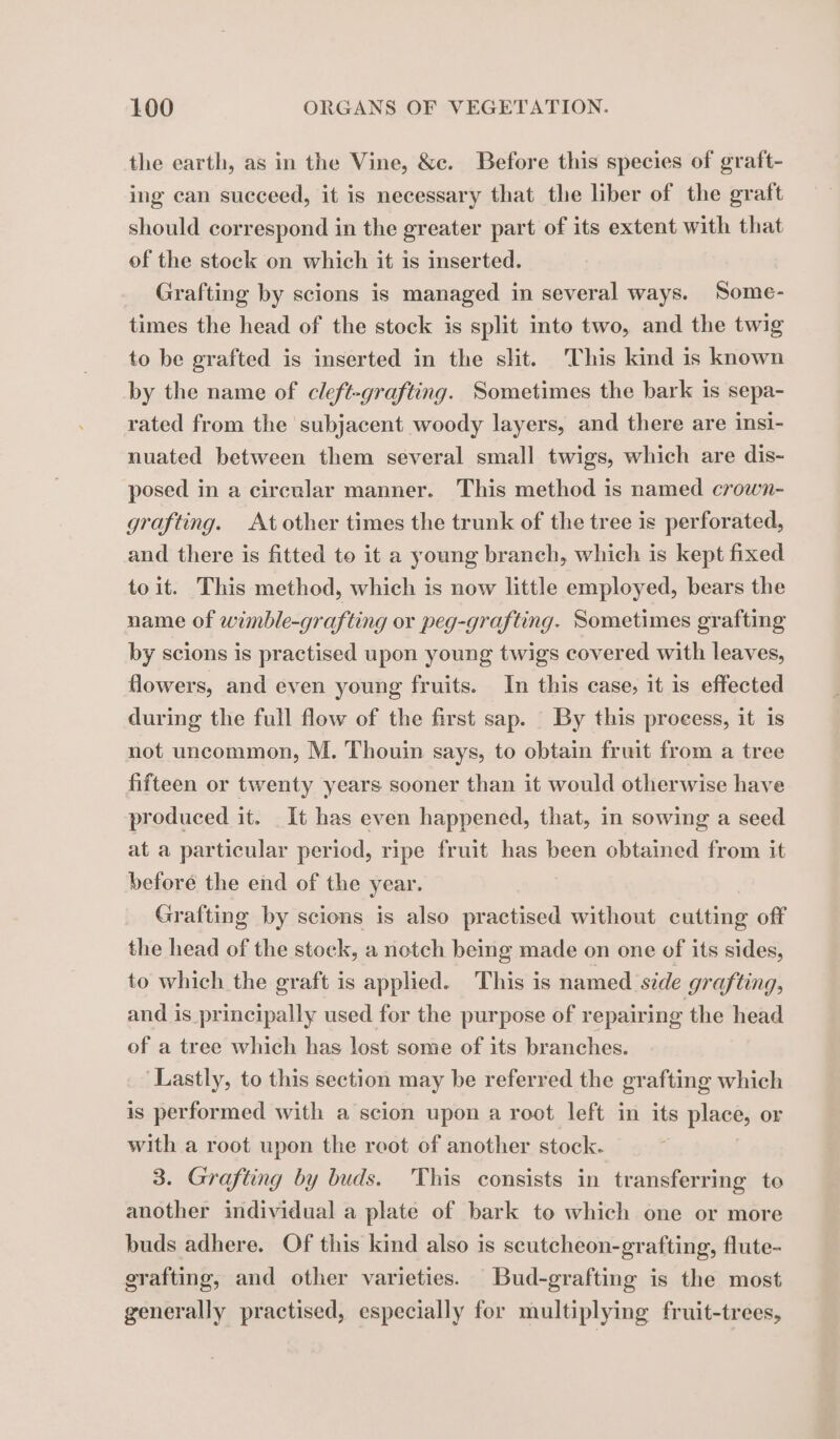 the earth, as in the Vine, &amp;c. Before this species of graft- ing can succeed, it is necessary that the liber of the graft should correspond in the greater part of its extent with that of the stock on which it is inserted. Grafting by scions is managed in several ways. Some- times the head of the stock is split into two, and the twig to be grafted is inserted in the slit. This kind is known by the name of cleft-grafting. Sometimes the bark is sepa- rated from the subjacent woody layers, and there are insi- nuated between them several small twigs, which are dis- posed in a circular manner. This method is named crown- grafting. At other times the trunk of the tree is perforated, and there is fitted to it a young branch, which is kept fixed toit. This method, which is now little employed, bears the name of wimble-grafting or peg-grafting. Sometimes grafting by scions is practised upon young twigs covered with leaves, flowers, and even young fruits. In this case, it is effected during the full flow of the first sap. By this proeess, it is not uncommon, M. Thouin says, to obtain fruit from a tree fifteen or twenty years sooner than it would otherwise have produced it. It has even happened, that, in sowing a seed at a particular period, ripe fruit has been obtained from it before the end of the year. Grafting by scions is also practised without cutting off the head of the stock, a notch being made on one of its sides, to which the graft is applied. This is named side grafting, and is principally used for the purpose of repairing the head of a tree which has lost some of its branches. ‘Lastly, to this section may be referred the grafting which is performed with a scion upon a root left in its place, or with a root upon the reot of another stock. 3. Grafting by buds. This consists in transferring to another individual a plate of bark to which one or more buds adhere. Of this kind also is scutcheon-grafting, flute- grafting, and other varieties. Bud-grafting is the most generally practised, especially for multiplying fruit-trees,
