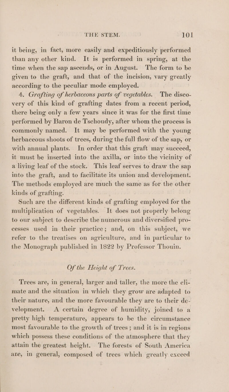 it being, in fact, more easily and expeditiously performed than any other kind. It is performed in spring, at the time when the sap ascends, or in August. The form to be given to the graft, and that of the incision, vary greatly according to the peculiar mode employed. 4. Grafting of herbaceous parts of vegetables. The disco- very of this kind of grafting dates from a recent period, there being only a few years since it was for the first time performed by Baron de Tschoudy, after whom the process is commonly named. It may be performed with the young herbaceous shoots of trees, during the full flow of the sap, or with annual plants. In order that this graft may succeed, it must be inserted into the axilla, or into the vicinity of a living leaf of the stock. This leaf serves to draw the sap into the graft, and to facilitate its union and development. The methods employed are much the same as for the other kinds of grafting. | Such are the different kinds of grafting employed for the multiplication of vegetables. It does not properly belong to our subject to describe the numerous and diversified pro- cesses used in their practice; and, on this subject, we refer to the treatises on agriculture, and in particular to the Monograph published in 1822 by Professor Thouin. Of the Height of Trees. Trees are, in general, larger and taller, the more the cli- mate and the situation in which they grow are adapted to their nature, and the more favourable they are to their de- velopment. <A certain degree of humidity, joined to a pretty high temperature, appears to be the circumstance most favourable to the growth of trees ; and it is in regions which possess these conditions of the atmosphere that they attain the greatest height. The forests of South America are, in general, composed of trees which greatly exceed