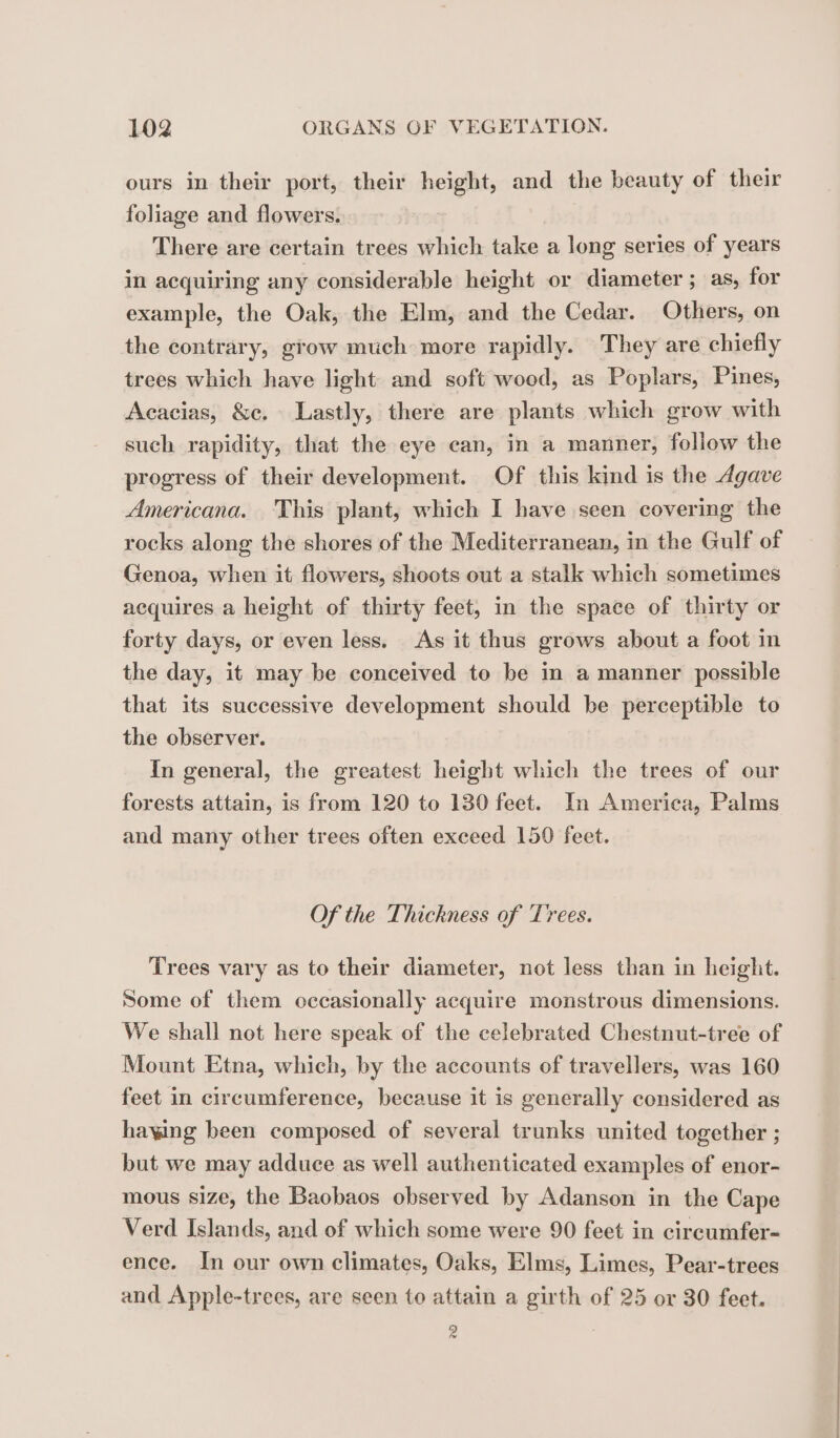 ours in their port, their ee and the beauty of their foliage and flowers. There are certain trees which take a long series of years in acquiring any considerable height or diameter ; as, for example, the Oak, the Elm, and the Cedar. Others, on the contrary, grow much more rapidly. They are chiefly trees which have light and soft wood, as Poplars, Pines, Acacias, &amp;c. Lastly, there are plants which grow with such rapidity, that the eye can, in a manner, follow the progress of their development. Of this kind is the Agave Americana. This plant, which I have seen covering the rocks along the shores of the Mediterranean, in the Gulf of Genoa, when it flowers, shoots out a stalk which sometimes acquires a height of thirty feet, in the space of thirty or forty days, or even less. As it thus grows about a foot in the day, it may be conceived to be in a manner possible that its successive development should be perceptible to the observer. In general, the greatest height which the trees of our forests attain, is from 120 to 130 feet. In America, Palms and many other trees often exceed 150 feet. Of the Thickness of Trees. Trees vary as to their diameter, not less than in height. Some of them occasionally acquire monstrous dimensions. We shall not here speak of the celebrated Chestnut-tree of Mount Etna, which, by the accounts of travellers, was 160 feet in circumference, because it is generally considered as haying been composed of several trunks united together ; but we may adduce as well authenticated examples of enor- mous size, the Baobaos observed by Adanson in the Cape Verd Islands, and of which some were 90 feet in circumfer- ence. In our own climates, Oaks, Elms, Limes, Pear-trees and Apple-trees, are seen to attain a girth of 25 or 30 feet. 9 |