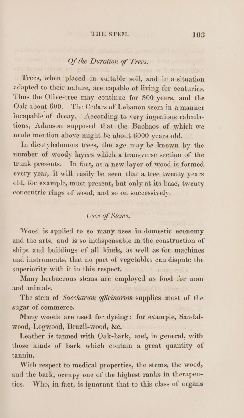 Of the Duration of Trees. Trees, when placed in suitable soil, and in a situation adapted to their nature, are capable of living for centuries. Thus the Olive-tree may continue for 300 years, and the Oak about 600. The Cedars of Lebanon seem in a manner incapable of decay. According to very ingenious calcula- tions, Adanson supposed that the Baobaos of which we made mention above might be about 6000 years old. In dicotyledonous trees, the age may be known by the number of woody layers which a transverse section of the trunk presents. In fact, as a new layer of wood is formed every year, it will easily be seen that a tree twenty years old, for example, must present, but only at its base, twenty concentric rings of woed, and so on successively. Uses of Stems. Wood is applied to so many uses in domestic economy and the arts, and is so indispensable in the construction of ships and buildings of all kinds, as well as for machines and instruments, that no part of vegetables can dispute the superiority with it in this respect. Many herbaceous stems are employed as food for man and animals. | The stem of Saccharum officinarum supplies most of the sugar of commerce. Many woods are used for dyeing: for example, Sandal- wood, Logwood, Brazil-wood, Nc. Leather is tanned with Oak-bark, and, in general, with those kinds of bark which contain a great quantity of tannin. With respect to medical properties, the stems, the wood, and the bark, occupy one of the highest ranks in therapeu- tics. Who, in fact, is ignorant that to this class of organs
