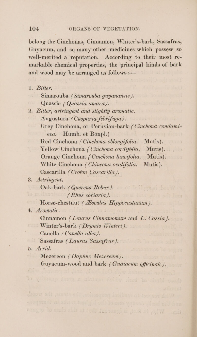 belong the Cinchonas, Cinnamon, Winter’s-bark, Sassafras, Guyacum, and so many other medicines which possess .so well-merited a reputation. According to their most re- markable chemical properties, the principal kinds of bark and wood may be arranged as follows :— 1. Bitter. Simarouba (Simarouba guyanansis ). Quassia / Quassia amara). 2. Bitter, astringent and slightly aromatic. Angustura (Cusparia febrifuga). Grey Cinchona, or Peruvian-bark ( Cinchona condami- nea. Humb. et Bonpl.) : Red Cinchona (Cinchona oblongifolia. Mutis). Yellow Cinchona (Cinchona cordifolia. Mutis). Orange Cinchona ( Cinchona lancifolia. Matis). White Cinchona (Chincona ovalifolia. Mutis). Casearilla (Croton Cascarilla),. 3. Astringent. | Oak-bark / Quercus Robur ). (Rhus coriaria). Horse-chestnut / Æsculus Hippocastanum ). A. Aromatic. | Cinnamon (Laurus Cinnamomum and L. Cassia ). Winter’s-bark ( Drymis Winteri ). Canella / Canella alba). Sassafras (Laurus Sassafras ). 5. Acrid. Mezereon ( Daphne Mezereum). Guyacum-wood and bark ( Guaiacum officinale ).