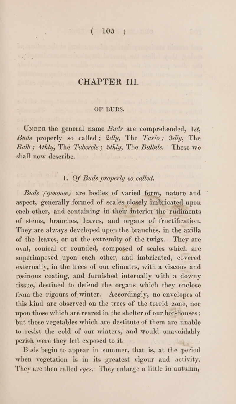 CHAPTER III. OF BUDS. Uxper the general name Buds are comprehended, 15, Buds properly so called; 2dly, The Turio; 3dly, The Bulb ; 4thly, The Tubercle ; 5thly, The Bulbils. These we shall now describe. ae Of Buds properly so called. Buds (gemme) are bodies of varied form, nature and aspect, generally formed of scales £losely imbr icated upon each other, and containing in their interior the’ ru liments of stems, branches, leaves, and organs of fructification. They are always developed upon the branches, in the axilla of the leaves, or at the extremity of the twigs. They are oval, conical or rounded, composed of scales which are superimposed upon each other, and imbricated, covered externally, in the trees of our climates, with a viscous and resinous coating, and furnished internally with a downy tissue, destined to defend the organs which they enclose from the rigours of winter. Accordingly, no envelopes of this kind are observed on the trees of the torrid zone, nor upon those which are reared in the shelter of our hot=houses ; but those vegetables which are destitute of them are unable to resist the cold of our winters, and would unavoidably perish were they left exposed to it. ; Buds begin to appear in summer, that is, at the period when vegetation is in its greatest vigour and activity. They are then called eyes. They enlarge a little in autumn,