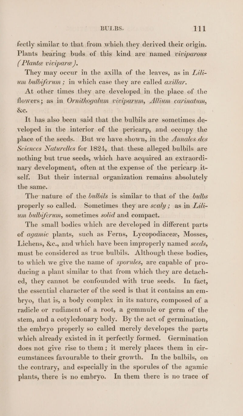 fectly similar to that from which they derived their origin. Plants bearing buds of this kind are named viviparous ( Plante vivipare ). | They may occur in the axilla of the leaves, as in Lili- wm bulbiferum ; in which case they are called axillar. At other times they are developed in the place of the flowers; as in Ornithogalum viviparum, Allium carinatwn, &amp;e. It has also been said that the bulbils are sometimes de- veloped in the interior of the pericarp, and occupy the place of the seeds. But we have shown, in the Annales des Sciences Naturelles for 1824, that these alleged bulbils are nothing but true seeds, which have acquired an extraordi- nary development, often at the expense of the pericarp it- self. But their internal organization remains absolutely the same. | The nature of the bulbils is similar to that of the bulbs properly so called. Sometimes they are scaly; as in Lili- um bulbiferum, sometimes solid and compact. The small bodies which are developed in different parts of agamic plants, such as Ferns, Lycopodiaceæ, Mosses, Lichens, &amp;c., and which have been improperly named seeds, must be considered as true bulbils. Although these bodies, to which we give the name of sporules, are capable of pro- ducing a plant similar to that from which they are detach- ed, they cannot be confounded with true seeds. In fact, the essential character of the seed is that it contains an em- bryo, that is, a body complex in its nature, composed of a radicle or rudiment of a root, a gemmule or germ of the stem, and a cotyledonary body. By the act of germination, the embryo properly so called merely developes the parts which already existed in it perfectly formed. Germination does not give rise to them; it merely places them in cir- cumstances favourable to their growth. In the bulbils, on the contrary, and especially in the sporules of the agamic plants, there is no embryo. In them there is no trace of