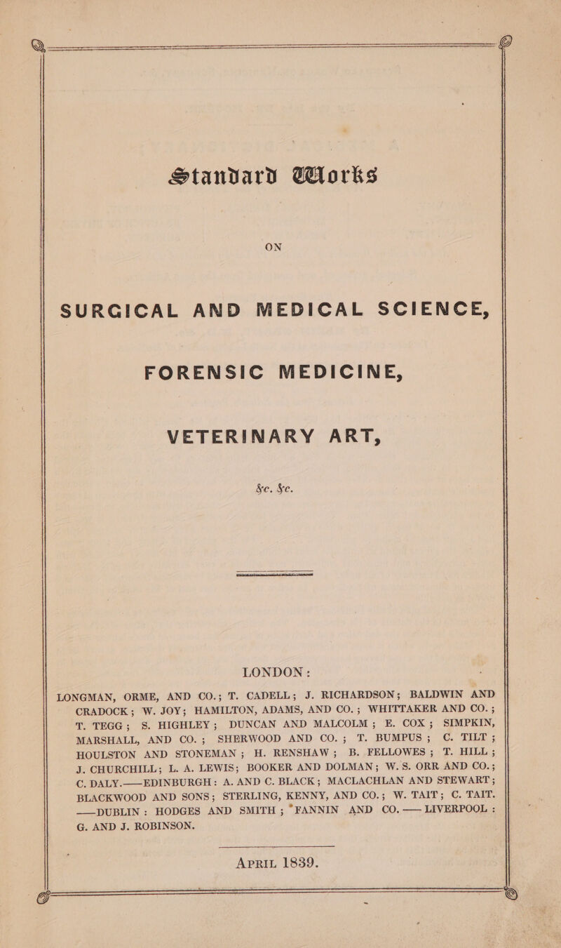 Standard orks ON SURGICAL AND MEDICAL SCIENCE, FORENSIC MEDICINE, VETERINARY ART, Sc. §c. LONDON: LONGMAN, ORME, AND CO.; T. CADELL; J. RICHARDSON ; BALDWIN AND CRADOCK; W. JOY; HAMILTON, ADAMS, AND CO.; WHITTAKER AND CO. ; T. TEGG; S. HIGHLEY; DUNCAN AND MALCOLM; E. COX; SIMPKIN, MARSHALL, AND CO.; SHERWOOD AND CO.; T. BUMPUS; OC. TILT ; HOULSTON AND STONEMAN ; H. RENSHAW; B. FELLOWES; T. HILL ; J. CHURCHILL; L. A. LEWIS; BOOKER AND DOLMAN; W.S. ORR AND CO. ; C. DALY.——EDINBURGH: A. AND C. BLACK; MACLACHLAN AND STEWART ; BLACKWOOD AND SONS; STERLING, KENNY, AND CO.; W. TAIT; C. TAIT. —___DUBLIN : HODGES AND SMITH ; “FANNIN AND CO.—— LIVERPOOL : G. AND J. ROBINSON.