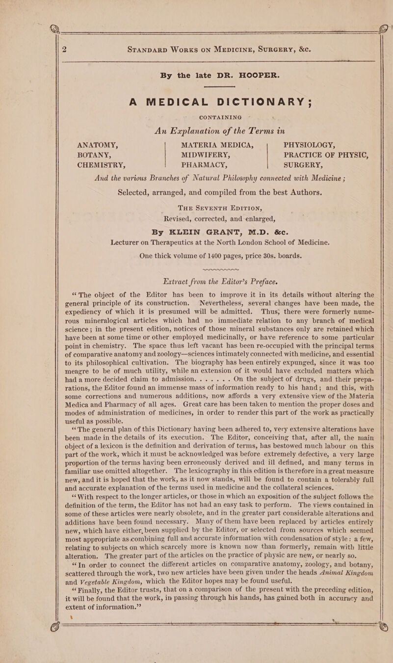 By the late DR. HOOPER. A MEDICAL DICTIONARY ; CONTAINING An Explanation of the Terms in ANATOMY, MATERIA MEDICA, PHYSIOLOGY, BOTANY, MIDWIFERY, PRACTICE OF PHYSIC, CHEMISTRY, PHARMACY, SURGERY, And the various Branches of Natural Philosophy connected with Medicine ; Selected, arranged, and compiled from the best Authors. THE SEVENTH EDITION, Revised, corrected, and enlarged, By KLEIN GRANT, M.D. &amp;c. Lecturer on Therapeutics at the North London School of Medicine. One thick volume of 1400 pages, price 30s. boards. laa Extract from the Editor’s Preface. “The object of the Editor has been to improve it in its details without altering the general principle of its construction. Nevertheless, several changes have been made, the expediency of which it is presumed will be admitted. Thus; there were formerly nume- rous mineralogical articles which had no immediate relation to any branch of medical science; in the present edition, notices of those mineral substances only are retained which have been at some time or other employed medicinally, or have reference to some particular point in chemistry. The space thus left vacant has been re-occupied with the principal terms of comparative anatomy and zoology—sciences intimately connected with medicine, and essential to its philosophical cultivation. The biography has been entirely expunged, since it was too meagre to be of much utility, while an extension of it would have excluded matters which had a more decided claim to admission....... On the subject of drugs, and their prepa- rations, the Editor found an immense mass of information ready to his hand; and this, with some corrections and numerous additions, now affords a very extensive view of the Materia Medica and Pharmacy of all ages. Great care has been taken to mention the proper doses and modes of administration of medicines, in order to render this part of the work as practically useful as possible. “‘The general plan of this Dictionary having been adhered to, very extensive alterations have been made in the details of its execution. The Editor, conceiving that, after all, the main object of a lexicon is the definition and derivation of terms, has bestowed much labour on this part of the work, which it must be acknowledged was before extremely defective, a very large proportion of the terms having been erroneously derived and ill defined, and many terms in familiar use omitted altogether. The lexicography in this edition is therefore in a great measure new, and it is hoped that the work, as it now stands, will be found to contain a tolerably full and accurate explanation of the terms used in medicine and the collateral sciences. “‘With respect to the longer articles, or those in which an exposition of the subject follows the definition of the term, the Editor has not had an easy task to perform. The views contained in some of these articles were nearly obsolete, and in the greater part considerable alterations and additions have been found necessary. Many of them have been replaced by articles entirely new, which have either, been supplied by the Editor, or selected from sources which seemed most appropriate as combining full and accurate information with condensation of style: a few, relating to subjects on which scarcely more is known now than formerly, remain with little alteration. The greater part of the articles on the practice of physic are new, or nearly so. “In order to connect the different articles on comparative anatomy, zoology, and botany, scattered through the work, two new articles have been given under the heads Animal Kingdom and Vegetable Kingdom, which the Editor hopes may be found useful. ‘Finally, the Editor trusts, that on a comparison of the present with the preceding edition, it will be found that the work, in passing through his hands, has gained both in accuracy and extent of information.”’ % whl
