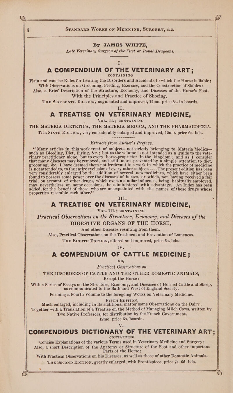 a : err numer Beene} 4 STANDARD WoRKS ON MEDICINE, SuRGERY, &ce. By JAMES WHITE, Late Veterinary Surgeon of the First or Royal Dragoons. ve A COMPENDIUM OF THE VETERINARY ART; CONTAINING Plain and concise Rules for treating the Disorders and Accidents to which the Horse is liable; With Observations on Grooming, Feeding, Exercise, and the Construction of Stables: Also, a Brief Description of the Structure, Economy, and Diseases of the Horse’s Foot. With the Principles and Practice of Shoeing. THE SIXTEENTH EDITION, augmented and improved, 12mo. price 8s. in boards. Il. A TREATISE ON VETERINARY MEDICINE, Vou. II.; CONTAINING THE MATERIA DIETETICA, THE MATERIA MEDICA, AND THE PHARMACOPGIA. THE SIXTH EDITION, very considerably enlarged and improved, 12mo. price 6s. bds. Extracts from Author’s Preface. “ Many articles in this work treat of subjects not strictly belonging to Materia Medica— such as Bleeding, Diet, Firing, &c.; but as the volume is not intended as a guide to the vete- rinary practitioner alone, but to every horse-proprietor in the kingdom; and as I consider that many diseases may beremoved, and still more prevented by a simple attention to diet, grooming, &c. I have deemed them not irrelevant to a work in which the practice of medicine is not attended to, to the entire exclusion of every other subject... .. The present edition has been very considerably enlarged by the addition of several new medicines, which have either been found to possess some power over the diseases of horses, or which, not having received a fair trial, on account of other drugs, which exert a similar influence, being habitually employed, may, nevertheless, on some occasions, be administered with advantage. An Index has been added, for the benefit of those who are unacquainted with the names of those drugs whose properties resemble each other.” Ill. . A TREATISE ON VETERINARY MEDICINE, Vou. III.; CONTAINING Practical Observations on the Structure, Economy, and Diseases of the DIGESTIVE ORGANS OF THE HORSE, And other Diseases resulting from them. Also, Practical Observations on the Treatment and Prevention of Lameness. THE ErguTH EDITION, altered and improved, price 6s. bds. Iv. A COMPENDIUM OF CATTLE MEDICINE; OR, Practical Observations on THE DISORDERS OF CATTLE AND THE OTHER DOMESTIC ANIMALS, Except the Horse: With a Series of Essays on the Structure, Economy, and Diseases of Horned Cattle and Sheep, as communicated to the Bath and West of England Society. Forming a Fourth Volume to the foregoing Works on Veterinary Medicine. FirtH EDITION, Much enlarged, including in its additional matter some Observations on the Dairy ; Together with a Translation of a Treatise on the Method of Managing Milch Cows, written by Two Native Professors, for distribution by the French Government. 12mo. price 6s. boards. V. COMPENDIOUS DICTIONARY OF THE VETERINARY ART; TAINING Concise Explanations of the various Debi used in Veterinary Medicine and Surgery ; Also, a short Description of the Anatomy or Structure of the Foot and other important Parts of the Horse; With Practical Observations on his Diseases, as well as those of other Domestic Animals. THE SEconpD EpirTIon, greatly enlarged, with Frontispiece, price 7s. 6d. bds.