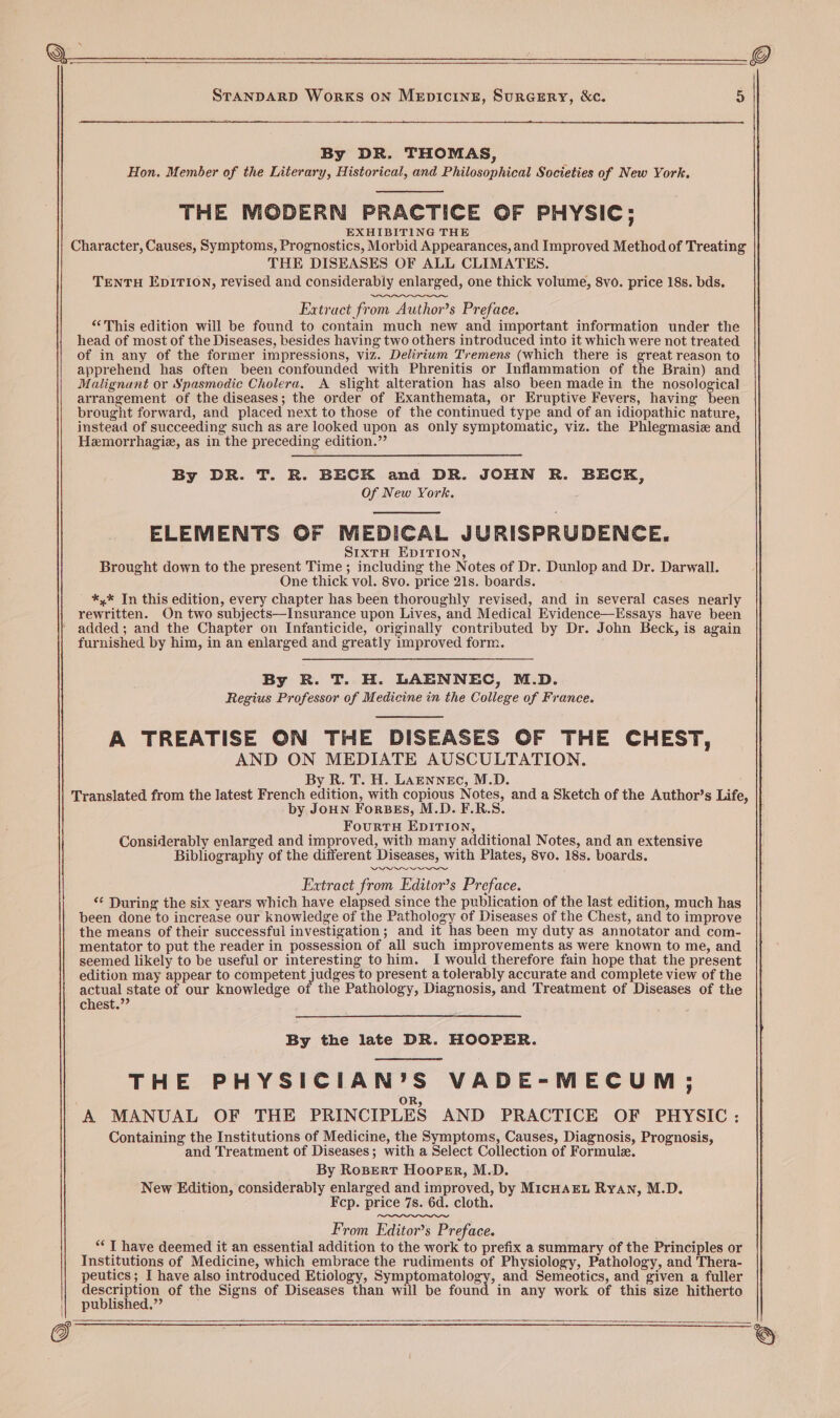 ee ee STANDARD WorKS ON MeEpIcINE, SuRGERY, &c. 5 By DR. THOMAS, Hon. Member of the Literary, Historical, and Philosophical Societies of New York, THE MODERN PRACTICE OF PHYSIC; EXHIBITING THE Character, Causes, Symptoms, Prognostics, Morbid Appearances, and Improved Method of Treating THE DISEASES OF ALL CLIMATES. TENTH EDITION, revised and considerably enlarged, one thick volume, 8vo. price 18s. bds. Extract from Author’s Preface. “This edition will be found to contain much new and important information under the head of most of the Diseases, besides having two others introduced into it which were not treated of in any of the former impressions, viz. Delirium Tremens (which there is great reason to apprehend has often been confounded with Phrenitis or Inflammation of the Brain) and Malignant or Spasmodic Cholera. A slight alteration has also been made in the nosological arrangement of the diseases; the order of Exanthemata, or EKruptive Fevers, having been brought forward, and placed next to those of the continued type and of an idiopathic nature, instead of succeeding such as are looked upon as only symptomatic, viz. the Phlegmasie and Hemorrhagie, as in the preceding edition.” By DR. T. R. BECK and DR. JOHN R. BECK, Of New York. ELEMENTS OF MEDICAL JURISPRUDENCE. SIXTH EDITION, Brought down to the present Time ; including the Notes of Dr. Dunlop and Dr. Darwall. One thick vol. 8vo. price 21s. boards. *,* In this edition, every chapter has been thoroughly revised, and in several cases nearly rewritten. On two subjects—Insurance upon Lives, and Medical Evidence—Essays have been added ; and the Chapter on Infanticide, originally contributed by Dr. John Beck, is again furnished by him, in an enlarged and greatly improved form. By R. T. H. LAENNEC, M.D. Regius Professor of Medicine in the College of France. A TREATISE ON THE DISEASES OF THE CHEST, AND ON MEDIATE AUSCULTATION. By R. T. H. LAENNEc, M.D. Translated from the latest French edition, with copious Notes, and a Sketch of the Author’s Life, by JoHN ForBeEs, M.D. F.R.S. FourtTH EDITION, Considerably enlarged and improved, with many additional Notes, and an extensive Bibliography of the different Diseases, with Plates, 8vo. 18s. boards. Extract from Editor’s Preface. «© During the six years which have elapsed since the publication of the last edition, much has been done to increase our knowledge of the Pathology of Diseases of the Chest, and to improve the means of their successful investigation; and it has been my duty as annotator and com- mentator to put the reader in possession of all such improvements as were known to me, and seemed likely to be useful or interesting to him. I would therefore fain hope that the present edition may appear to competent judges to present a tolerably accurate and complete view of the actual state of our knowledge of the Pathology, Diagnosis, and Treatment of Diseases of the chest.”’ By the late DR. HOOPER. THE PHYSICIAN’S VADE-MECUM; ‘A MANUAL OF THE PRINCIPLES AND PRACTICE OF PHYSIC: Containing the Institutions of Medicine, the Symptoms, Causes, Diagnosis, Prognosis, and Treatment of Diseases; with a Select Collection of Formule. By RosBert Hooper, M.D. New Edition, considerably enlarged and improved, by MicHAEL Ryan, M.D. Fcp. price 7s. 6d. cloth. From Editor’s Preface. ““T have deemed it an essential addition to the work to prefix a summary of the Principles or Institutions of Medicine, which embrace the rudiments of Physiology, Pathology, and Thera- peutics; I have also introduced Etiology, Symptomatology, and Semeotics, and given a fuller descrpicy of the Signs of Diseases than will be found in any work of this size hitherto || published,