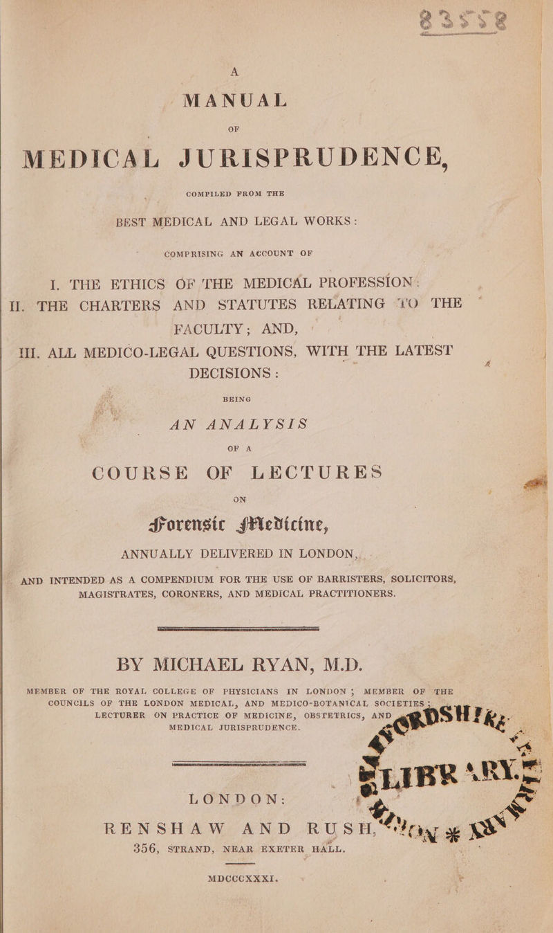MANUAL OF MEDICAL JURISPRUDENCE, | COMPILED FROM THE BEST MEDICAL AND LEGAL WORKS: COMPRISING AN ACCOUNT OF I. THE ETHICS OF THE MEDICAL PROFESSION - Il. THE CHARTERS AND STATUTES RELATING “'O THE FACULTY; AND, | I. ALL MEDICO-LEGAL QUESTIONS, WITH THE LATEST ag DECISIONS : BEING AN ANALYSIS OF A COURSE OF LECTURES ON Sorensic sMedicine, ANNUALLY DELIVERED IN LONDON,, | AND INTENDED AS A COMPENDIUM FOR THE USE OF BARRISTERS, SOLICITORS, MAGISTRATES, CORONERS, AND MEDICAL PRACTITIONERS. BY MICHAEL RYAN, M.D. MEMBER OF THE ROYAL COLLEGE OF PHYSICIANS IN LONDON ; MEMBER OF ‘THE COUNCILS OF THE LONDON MEDICAL, AND MEDICO-BOTANICAL SOCIETIES 5 LECTURER ON PRACTICE OF MEDICINE, OBSTEFRICS, AND : ROSH Te MEDICAL JURISPRUDENCE. anf mS aE NE NS oe al eR BS “s a — SLIBR a RYE | LONDON: e A RENSHAW AND wos hen 8 356, STRAND, NEAR EXETER HALL. MDCCCXXXI.