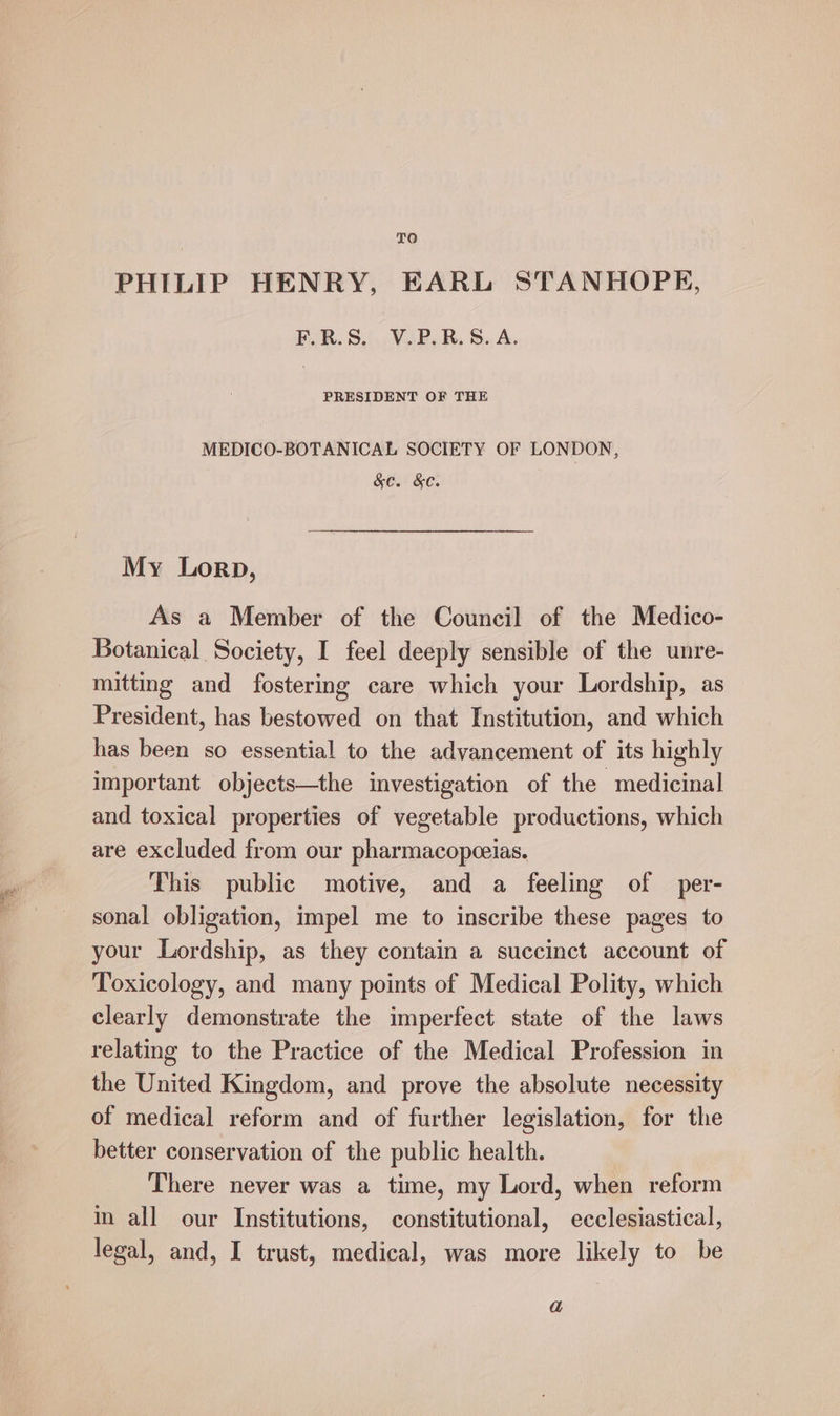 TO PHILIP HENRY, EARL STANHOPE, F.R.S. V.P.R.8. A. PRESIDENT OF THE MEDICO-BOTANICAL SOCIETY OF LONDON, &amp;c. &amp;C. My Lorp, As a Member of the Council of the Medico- Botanical Society, I feel deeply sensible of the unre- mitting and fostering care which your Lordship, as President, has bestowed on that Institution, and which has been so essential to the advancement of its highly important objects—the investigation of the ‘medicinal and toxical properties of vegetable productions, which are excluded from our pharmacopceias. This public motive, and a feeling of per- sonal obligation, impel me to inscribe these pages to your Lordship, as they contain a succinct account of Toxicology, and many points of Medical Polity, which clearly demonstrate the imperfect state of the laws relating to the Practice of the Medical Profession in the United Kingdom, and prove the absolute necessity of medical reform and of further legislation, for the better conservation of the public health. There never was a time, my Lord, when reform in all our Institutions, constitutional, ecclesiastical, legal, and, I trust, medical, was more likely to be a
