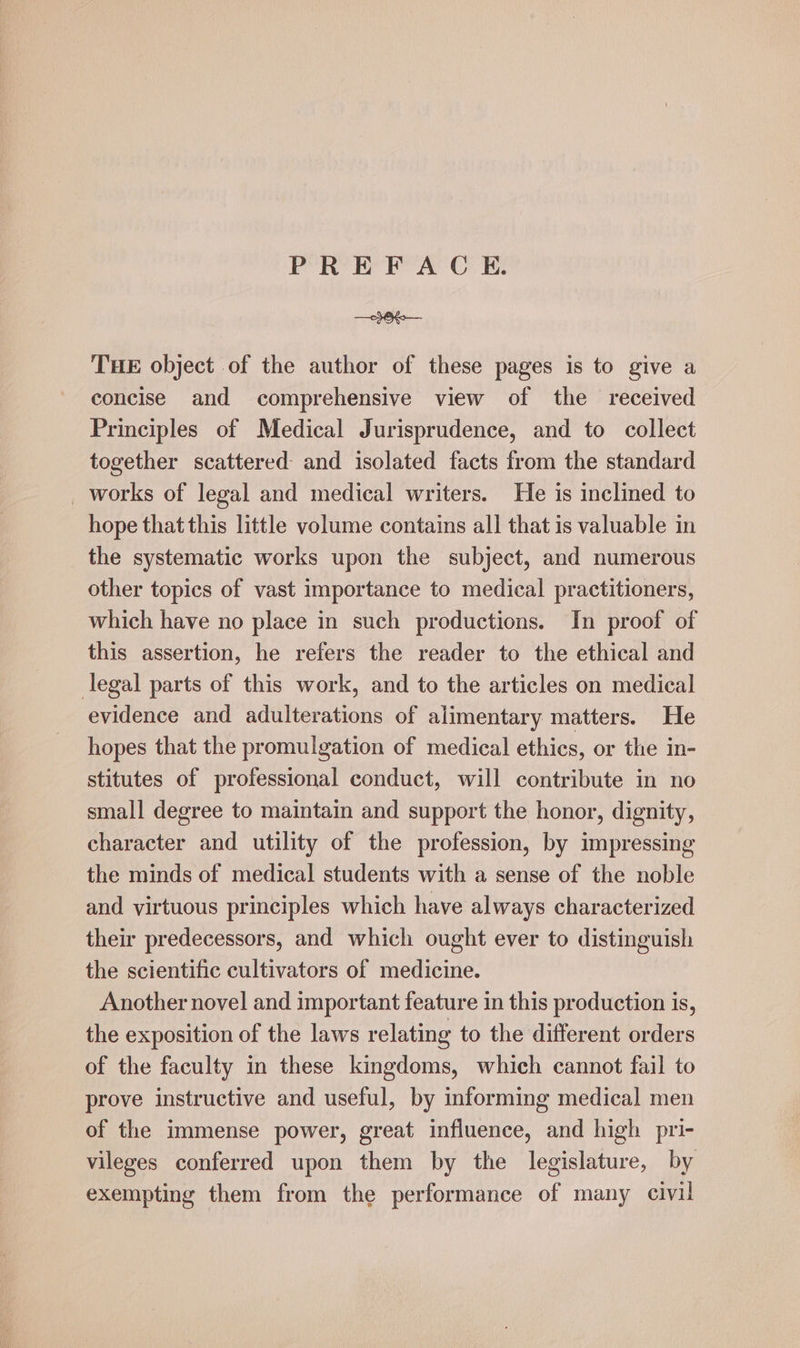 Oe THE object of the author of these pages is to give a concise and comprehensive view of the received Principles of Medical Jurisprudence, and to collect together scattered and isolated facts from the standard _ works of legal and medical writers. He is inclined to hope that this little volume contains all that is valuable in the systematic works upon the subject, and numerous other topics of vast importance to medical practitioners, which have no place in such productions. In proof of this assertion, he refers the reader to the ethical and legal parts of this work, and to the articles on medical evidence and adulterations of alimentary matters. He hopes that the promulgation of medical ethics, or the in- stitutes of professional conduct, will contribute in no small degree to maintain and support the honor, dignity, character and utility of the profession, by impressing the minds of medical students with a sense of the noble and virtuous principles which have always characterized their predecessors, and which ought ever to distinguish the scientific cultivators of medicine. Another novel and important feature in this production is, the exposition of the laws relating to the different orders of the faculty in these kingdoms, which cannot fail to prove instructive and useful, by informing medical men of the immense power, great influence, and high pri- vileges conferred upon them by the legislature, by exempting them from the performance of many civil