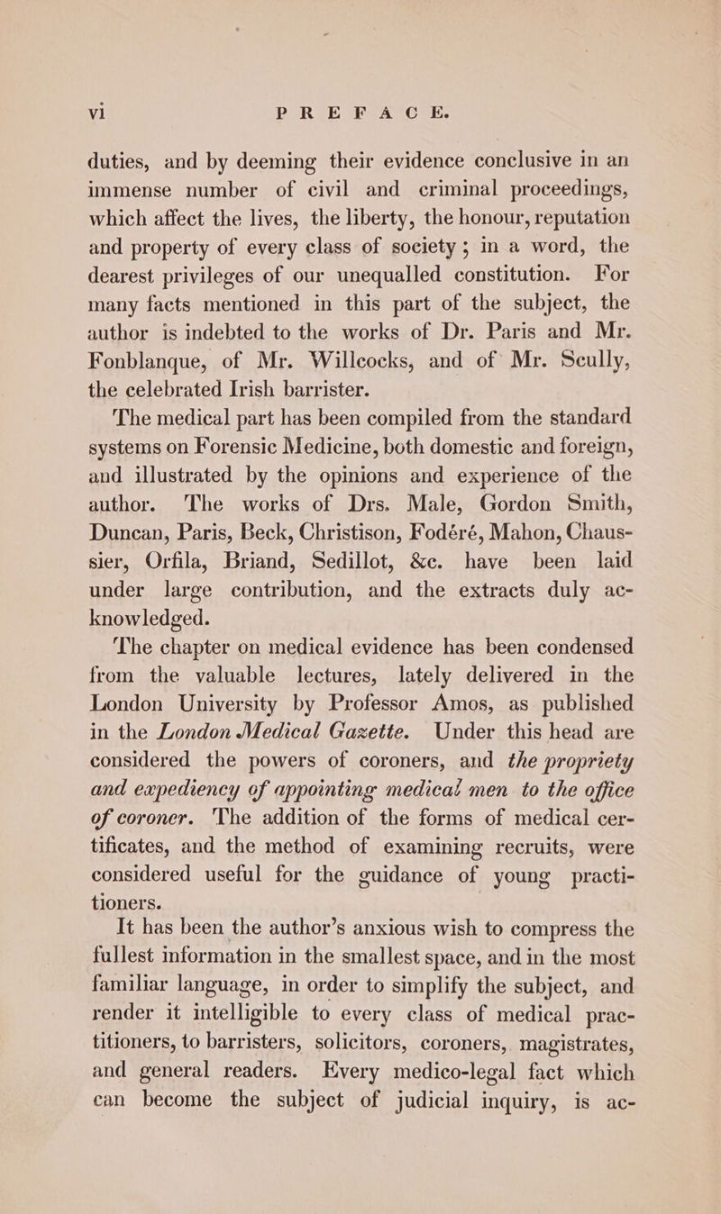 vl BRIE 4 O67: duties, and by deeming their evidence conclusive in an immense number of civil and criminal proceedings, which affect the lives, the liberty, the honour, reputation and property of every class of society ; in a word, the dearest privileges of our unequalled constitution. Tor many facts mentioned in this part of the subject, the author is indebted to the works of Dr. Paris and Mr. Fonblanque, of Mr. Willcocks, and of Mr. Scully, the celebrated Irish barrister. The medical part has been compiled from the standard systems on Forensic Medicine, both domestic and foreign, and illustrated by the opinions and experience of the author. The works of Drs. Male, Gordon Smith, Duncan, Paris, Beck, Christison, Fodéré, Mahon, Chaus- sier, Orfila, Briand, Sedillot, &amp;c. have been laid under large contribution, and the extracts duly ac- knowledged. The chapter on medical evidence has been condensed from the valuable lectures, lately delivered in the London University by Professor Amos, as published in the London Medical Gazette. Under this head are considered the powers of coroners, and the propriety and expediency of appointing medicat men to the office of coroner. The addition of the forms of medical cer- tificates, and the method of examining recruits, were considered useful for the guidance of young practi- tioners. } It has been the author’s anxious wish to compress the fullest information in the smallest space, and in the most familiar language, in order to simplify the subject, and render it intelligible to every class of medical prac- titioners, to barristers, solicitors, coroners, magistrates, and general readers. Every medico-legal fact which can become the subject of judicial inquiry, is ac-