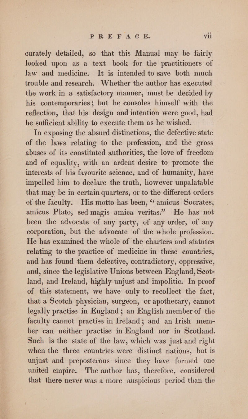 eurately detailed, so that this Manual may be fairly looked upon as a text book for the practitioners of law and medicine. It is intended to save both much trouble and research. Whether the author has executed the work in a satisfactory manner, must be decided by his contemporaries; but he consoles himself with the reflection, that his design and intention were good, had he sufficient ability to execute them as he wished. In exposing the absurd distinctions, the defective state of the laws relating to the profession, and the gross abuses of its constituted authorities, the love of freedom and of equality, with an ardent desire to promote the interests of his favourite science, and of humanity, have impelled him to declare the truth, however unpalatable that may be in certain quarters, or to the different orders of the faculty. His motto has been, ‘‘ amicus Socrates, amicus Plato, sed magis amica veritas.” He has not been the advocate of any party, of any order, of any corporation, but the advocate of the whole profession. He has examined the whole of the charters and statutes relating to the practice of medicine in these countries, and has found them defective, contradictory, oppressive, and, since the legislative Unions between England, Scot- land, and Ireland, highly unjust and impolitic. In proof of this statement, we have only to recollect the fact, that a Scotch physician, surgeon, or apothecary, cannot legally practise in England; an English member of the faculty cannot practise in Ireland; and an Irish mem- ber can neither practise in England nor in Scotland. Such is the state of the law, which was just and right when the three countries were distinct nations, but is unjust and preposterous since they have formed one united empire. The author has, therefore, considered that there never was a more auspicious period than the