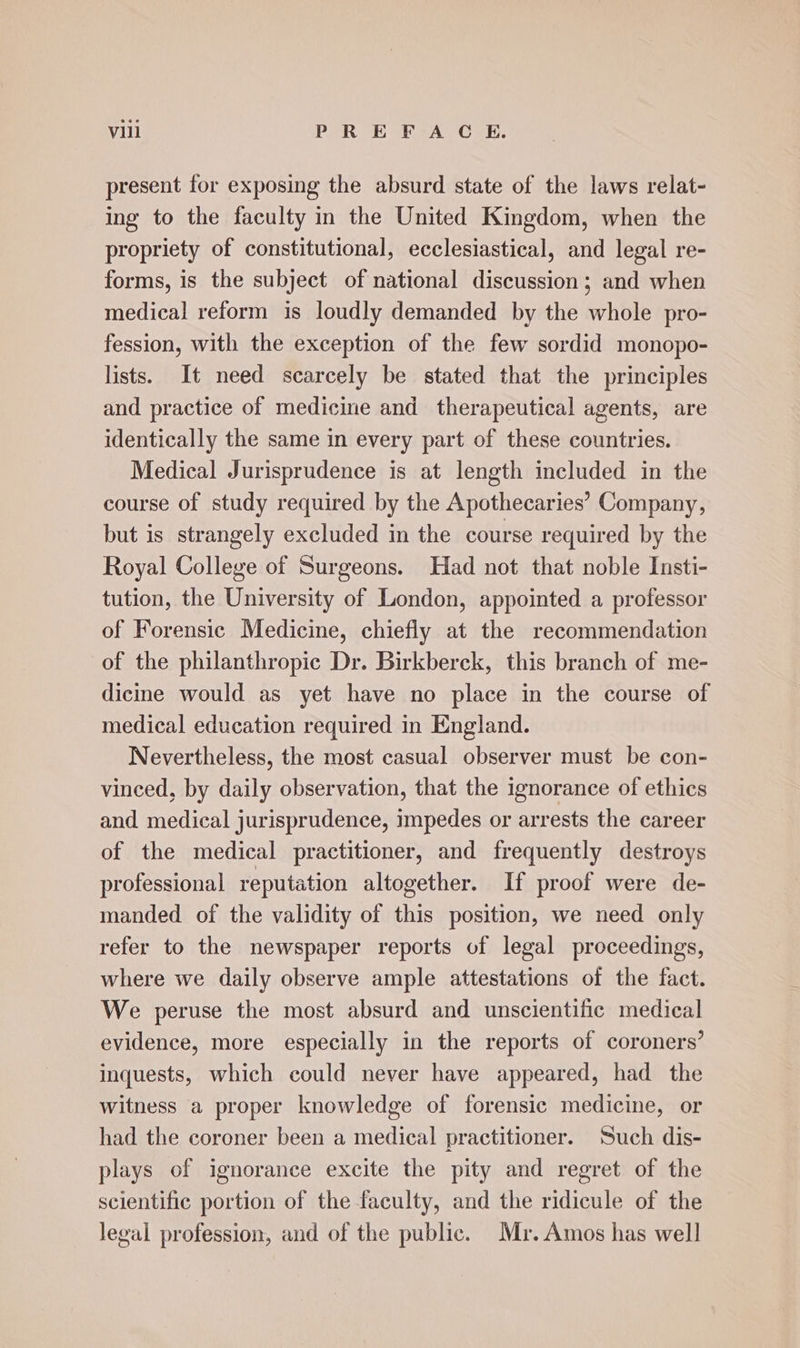present for exposing the absurd state of the laws relat- ing to the faculty in the United Kingdom, when the propriety of constitutional, ecclesiastical, and legal re- forms, is the subject of national discussion; and when medical reform is loudly demanded by the whole pro- fession, with the exception of the few sordid monopo- lists. It need scarcely be stated that the principles and practice of medicine and therapeutical agents, are identically the same in every part of these countries. Medical Jurisprudence is at length included in the course of study required by the Apothecaries’ Company, but is strangely excluded in the course required by the Royal College of Surgeons. Had not that noble Insti- tution, the University of London, appointed a professor of Forensic Medicine, chiefly at the recommendation of the philanthropic Dr. Birkberck, this branch of me- dicine would as yet have no place in the course of medical education required in England. Nevertheless, the most casual observer must be con- vinced, by daily observation, that the ignorance of ethics and medical jurisprudence, impedes or arrests the career of the medical practitioner, and frequently destroys professional reputation altogether. If proof were de- manded. of the validity of this position, we need only refer to the newspaper reports of legal proceedings, where we daily observe ample attestations of the fact. We peruse the most absurd and unscientific medical evidence, more especially in the reports of coroners’ inquests, which could never have appeared, had the witness a proper knowledge of forensic medicine, or had the coroner been a medical practitioner. Such dis- plays of ignorance excite the pity and regret of the scientific portion of the faculty, and the ridicule of the legal profession, and of the public. Mr. Amos has well