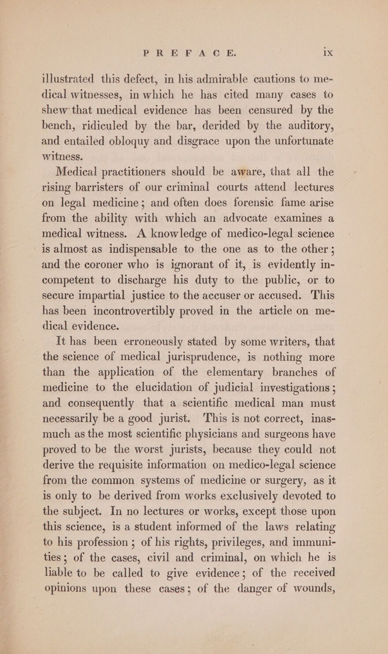 illustrated this defect, in his admirable cautions to me- dical witnesses, in which he has cited many cases to shew that medical evidence has been censured by the bench, ridiculed by the bar, derided by the auditory, and entailed obloquy and disgrace upon the unfortunate witness. Medical practitioners should be aware, that all the rising barristers of our criminal courts attend lectures on legal medicine; and often does forensic fame arise from the ability with which an advocate examines a medical witness. A knowledge of medico-legal science is almost as indispensable to the one as to the other ; and the coroner who is ignorant of it, is evidently in- competent to discharge his duty to the public, or to secure impartial justice to the accuser or accused. ‘This has been incontrovertibly proved in the article on me- dical evidence. It has been erroneously stated by some writers, that the science of medical jurisprudence, is nothing more than the application of the elementary branches of medicine to the elucidation of judicial investigations ; and consequently that a scientific medical man must necessarily be a good jurist. This is not correct, inas- much as the most scientific physicians and surgeons have proved to be the worst jurists, because they could not derive the requisite information on medico-legal science from the common systems of medicine or surgery, as it is only to be derived from works exclusively devoted to the subject. In no lectures or works, except those upon this science, is a student informed of the laws relating to his profession ; of his rights, privileges, and immuni- ties; of the cases, civil and criminal, on which he is liable to be called to give evidence; of the received opinions upon these cases; of the danger of wounds,