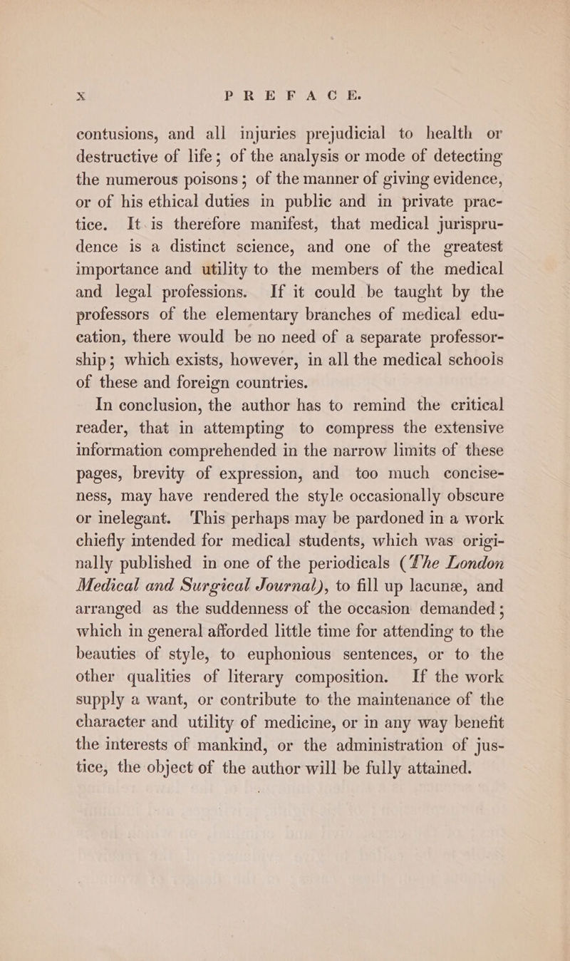 contusions, and all injuries prejudicial to health or destructive of life; of the analysis or mode of detecting the numerous poisons; of the manner of giving evidence, or of his ethical duties in public and in private prac- tice. It.is therefore manifest, that medical jurispru- dence is a distinct science, and one of the greatest importance and utility to the members of the medical and legal professions. If it could be taught by the professors of the elementary branches of medical edu- eation, there would be no need of a separate professor- ship; which exists, however, in all the medical schoois of these and foreign countries. In conclusion, the author has to remind the critical reader, that in attempting to compress the extensive information comprehended in the narrow limits of these pages, brevity of expression, and too much concise- ness, may have rendered the style occasionally obscure or inelegant. ‘This perhaps may be pardoned in a work chiefly intended for medical students, which was origi- nally published in one of the periodicals (Lhe London Medical and Surgical Journal), to fill up lacunee, and arranged as the suddenness of the occasion demanded ; which in general afforded little time for attending to the beauties of style, to euphonious sentences, or to the other qualities of literary composition. If the work supply a want, or contribute to the maintenance of the character and utility of medicine, or in any way benefit the interests of mankind, or the administration of jus- tice, the object of the author will be fully attained.