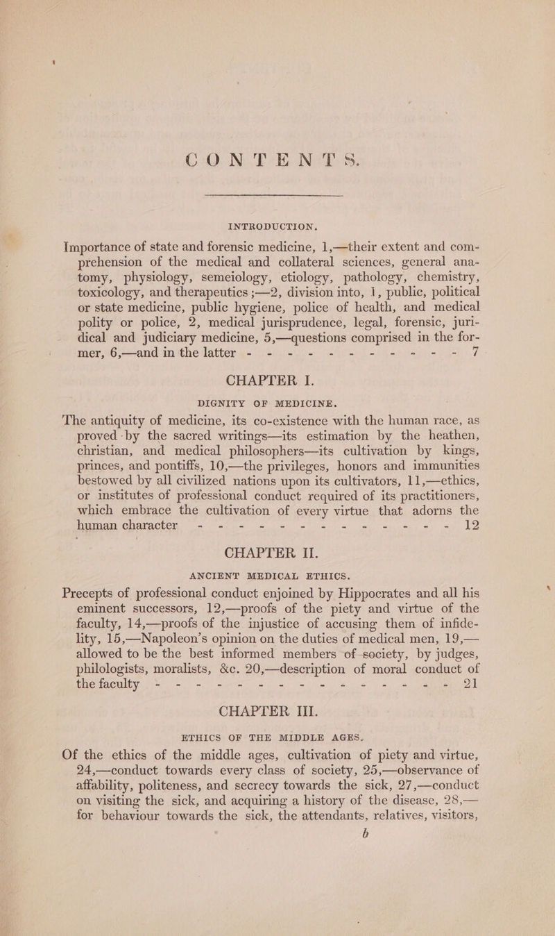 CONTENTS. INTRODUCTION, Importance of state and forensic medicine, 1,—their extent and com- prehension of the medical and collateral sciences, general ana- tomy, physiology, semeiology, etiology, pathology, chemistry, toxicology, and therapeutics ;—2, division into, 1, public, political or state medicine, public hygiene, police of health, and medical polity or police, 2, medical jurisprudence, legal, forensic, juri- dical and judiciary medicine, 5,—questions comprised in the for- mer secand imithedatter ax isha oe ena eee ae PQs 7 - CHAPTER I. DIGNITY OF MEDICINE. The antiquity of medicine, its co-existence with the human race, as proved by the sacred writings—its estimation by the heathen, christian, and medical philosophers—its cultivation by kings, princes, and pontiffs, 10,—the privileges, honors and immunities bestowed by all civilized nations upon its cultivators, 11,— ethics, or institutes of professional conduct required of its practitioners, which embrace the cultivation of every virtue that adorns the TETRIS 15) hae Sa AN ee enna IRR EE CHAPTER II. ANCIENT MEDICAL ETHICS. Precepts of professional conduct enjoined by Hippocrates and all his eminent successors, 12,—proofs of the piety and virtue of the faculty, 14,—proofs of the injustice of accusing them of infide- lity, 15,—Napoleon’s opinion on the duties of medical men, 19,— allowed to be the best informed members of-society, by judges, philologists, moralists, &amp;c. 20,—description of moral conduct of faemncwlty = =e. we eg ee a CHAPTER III. ETHICS OF THE MIDDLE AGES, Of the ethics of the middle ages, cultivation of piety and virtue, 24,—conduct towards every class of society, 25,—observance of affability, politeness, and secrecy towards the sick, 27,—conduct on visiting the sick, and acquiring a history of the disease, 28,— for behaviour towards the sick, the attendants, relatives, visitors, b