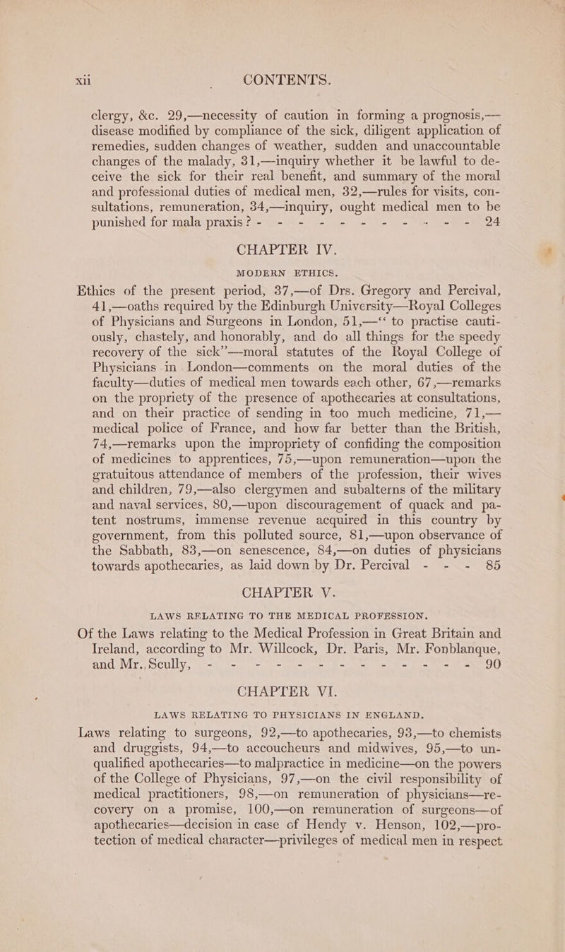 clergy, &amp;c. 29,—necessity of caution in forming a prognosis,— disease modified by compliance of the sick, diligent application of remedies, sudden changes of weather, sudden and unaccountable changes of the malady, 31,—inquiry whether it be lawful to de- ceive the sick for their real benefit, and summary of the moral and professional duties of medical men, 32,—rules for visits, con- sultations, remuneration, 34,—inquiry, ought medical men to be punished for mala praxis? - - - - - - - = « = - 24 CHAPTER IV. MODERN ETHICS. 41,—oaths required by the Edinburgh University—Royal Colleges of Physicians and Surgeons in London, 51,—“&lt; to practise cauti- ously, chastely, and honorably, and do all things for the speedy recovery of the sick’—moral statutes of the Royal College of Physicians in London—comments on the moral duties of the faculty—duties of medical men towards each other, 67,—remarks on the propriety of the presence of apothecaries at consultations, and on their practice of sending in too much medicine, 71,— medical police of France, and how far better than the British, 74,—remarks upon the impropriety of confiding the composition of medicines to apprentices, 75,—upon remuneration—upon the gratuitous attendance of members of the profession, their wives and children, 79,—also clergymen and subalterns of the military and naval services, 80,—upon discouragement of quack and pa- tent nostrums, immense revenue acquired in this country by government, from this polluted source, 81,—upon observance of the Sabbath, 83,—on senescence, 84,—on duties of physicians towards apothecaries, as laid down by Dr. Percival - - - 85 CHAPTER V. LAWS RELATING TO THE MEDICAL PROFESSION. Ireland, according to Mr. Willcock, Dr. Paris, Mr. Fonblanque, ANUwViT, WOCULLY, =e mn) - - = = = = =e em OU CHAPTER VI. LAWS RELATING TO PHYSICIANS IN ENGLAND. and druggists, 94,—to accoucheurs and midwives, 95,—to un- qualified apothecaries—to malpractice in medicine—on the powers of the College of Physicians, 97,—on the civil responsibility of medical practitioners, 98,—on remuneration of physicians—re- covery on a promise, 100,—on remuneration of surgeons—of apothecaries—decision in case of Hendy v. Henson, 102,—pro- tection of medical character—privileges of medical men in respect