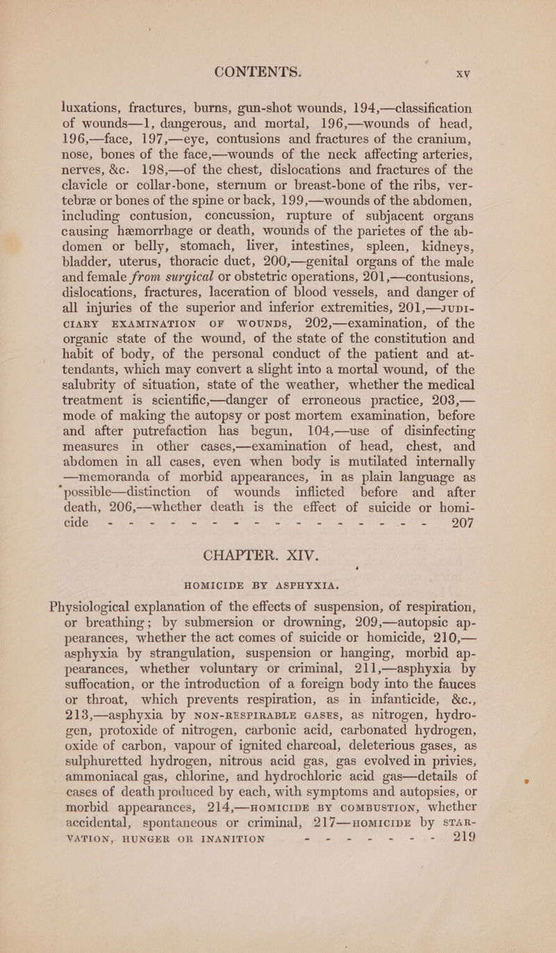 luxations, fractures, burns, gun-shot wounds, 194,—classification. of wounds—1, dangerous, and mortal, 196,—wounds of head, 196,—face, 197,— eye, contusions and fractures of the cranium, nose, bones of the face,—wounds of the neck affecting arteries, nerves, &amp;c. 198,—of the chest, dislocations and fractures of the clavicle or collar-bone, sternum or breast-bone of the ribs, ver- tebre or bones of the spine or back, 199,—wounds of the abdomen, including contusion, concussion, rupture of subjacent organs causing hemorrhage or death, wounds of the parietes of the ab- domen or belly, stomach, liver, intestines, spleen, kidneys, bladder, uterus, thoracic duct, 200,—genital organs of the male and female from surgical or obstetric operations, 201,—contusions, dislocations, fractures, laceration of blood vessels, and danger of all injuries of the superior and inferior extremities, 201,—svunp1- CIARY EXAMINATION OF WwouNDs, 202,—examination, of the organic state of the wound, of the state of the constitution and habit of body, of the personal conduct of the patient and at- tendants, which may convert a slight into a mortal wound, of the salubrity of situation, state of the weather, whether the medical treatment is scientific.—danger of erroneous practice, 203,— mode of making the autopsy or post mortem examination, before and after putrefaction has begun, 104,—use of disinfecting measures in other cases,—examination of head, chest, and abdomen in all cases, even when body is mutilated internally —memoranda of morbid appearances, in as plain language as “possible—distinction of wounds inflicted before and after death, 206,——whether death is the effect of suicide or homi- CMa Ween ee ge me at om em a ae Ne ee en OO CHAPTER. XIV. HOMICIDE BY ASPHYXIA. Physiological explanation of the effects of suspension, of respiration, or breathing; by submersion or drowning, 209,—autopsic ap- pearances, whether the act comes of suicide or homicide, 210,— asphyxia by strangulation, suspension or hanging, morbid ap- pearances, whether voluntary or criminal, 211,—asphyxia by suffocation, or the introduction of a foreign body into the fauces or throat, which prevents respiration, as in infanticide, &amp;c., 213,—asphyxia by NON-RESPIRABLE GASES, as nitrogen, hydro- gen, protoxide of nitrogen, carbonic acid, carbonated hydrogen, oxide of carbon, vapour of ignited charcoal, deleterious gases, as sulphuretted hydrogen, nitrous acid gas, gas evolved im privies, ammoniacal gas, chlorine, and hydrochloric acid gas—details of cases of death produced by each, with symptoms and autopsies, or morbid appearances, 214,—HoMICIDE BY comBusTIoN, whether accidental, spontaneous or criminal, 217—nomicipE by sTaR- VATION, HUNGER OR INANITION Agee ue, = ee