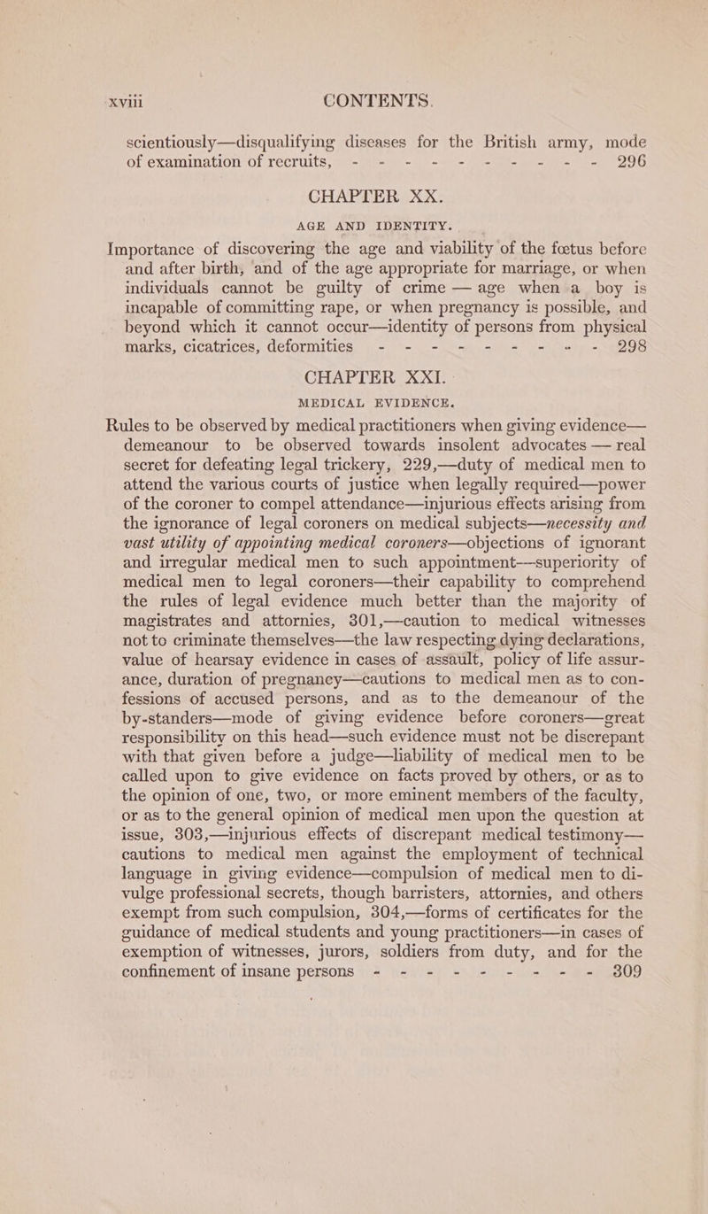 scientiously—disqualifying diseases for the British army, mode Of Exatumation Ol TeCrults,(at- akan - 41s ee eee OG CHAPTER XX. AGE AND IDENTITY. Importance of discovering the age and viability of the foetus before and after birth, and of the age appropriate for marriage, or when individuals cannot be guilty of crime — age when a boy is incapable of committing rape, or when pregnancy is possible, and beyond which it cannot occur—identity of persons from physical marks, cicatrices, deformities - - - _- - += - «= - 998 CHAPTER XXI.- MEDICAL EVIDENCE. Rules to be observed by medical practitioners when giving evidence— demeanour to be observed towards insolent advocates — real secret for defeating legal trickery, 229,—duty of medical men to attend the various courts of justice when legally required—power of the coroner to compel attendance—injurious effects arising from the ignorance of legal coroners on medical subjects—necessity and vast utility of appointing medical coroners—objections of ignorant and irregular medical men to such appointment-——superiority of medical men to legal coroners—their capability to comprehend the rules of legal evidence much better than the majority of magistrates and attornies, 301,—caution to medical witnesses not to criminate themselves—the law respecting dying declarations, value of hearsay evidence in cases of assault, policy of life assur- ance, duration of pregnancy—cautions to medical men as to con- fessions of accused persons, and as to the demeanour of the by-standers—mode of giving evidence before coroners—great responsibility on this head—such evidence must not be discrepant with that given before a judge—hability of medical men to be called upon to give evidence on facts proved by others, or as to the opinion of one, two, or more eminent members of the faculty, or as to the general opinion of medical men upon the question at issue, 303,—injurious effects of discrepant medical testimony— cautions to medical men against the employment of technical language in giving evidence—compulsion of medical men to di- vulge professional secrets, though barristers, attornies, and others exempt from such compulsion, 304,—forms of certificates for the guidance of medical students and young practitioners—in cases of exemption of witnesses, jurors, soldiers from duty, and for the confinement of insane persons - - - - - - = - = 809