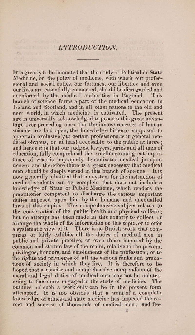 INTRODUCTION. iris greatly to be lamented that the study of Political or State Medicine, or the polity of medicine, with which our profes- sional and social duties, our fortunes, our liberties and even our lives are essentially connected, should be disregarded and unenforced by the medical authorities in England. This branch of science forms a part of the medical education in freland and Scotland, and in all other nations in the old and new world, in which medicine is cultivated. The present age is universally acknowledged to possess this great advan- tage over preceding ones, thatthe inmost recesses of human science are laid open, the knowledge hitherto supposed to appertain exclusively to certain professions,is in general ren- dered obvious, or at least accessible to the public at large; and hence it is that our judges, lawyers, juries and all men of education, fully comprehend the excellence and great impor- tance of what is improperly denominated medical jurispru- dence; and therefore there is a great necessity that medical men should be deeply versed in this branch of science. It is now generally admitted that no system for the instruction of medical students can be complete that does not include a knowledge of State or Public Medicine, which renders the practitioner competent to discharge the various important duties imposed upon him by the humane and unequalled laws of this empire. This comprehensive subject relates to the conservation of the public health and physical welfare ; but no attempt has been made in this country to collect or arrange the whole of the information on this topic, or to offer a systematic view of it. There is no British work that com- prizes or fairly exhibits all the duties of medical men in public and | practice, or even those imposed by the common and statute law of the realm, relative to the powers, privileges, honours, and emoluments of the profession ; or to the rights and privileges of all the various ranks and grada- tions of society in which they live. It is therefore to be hoped that a concise and comprehensive compendium of the moral and legal duties of medical men may not be uninter- esting to those now engaged in the study of medicine. The outlines of such a work only can be in the present form attempted. It is too obvious that a want of a complete knowledge of ethics and state medicine has impeded the ca- reer and success of thousands of medical men; and fre- B