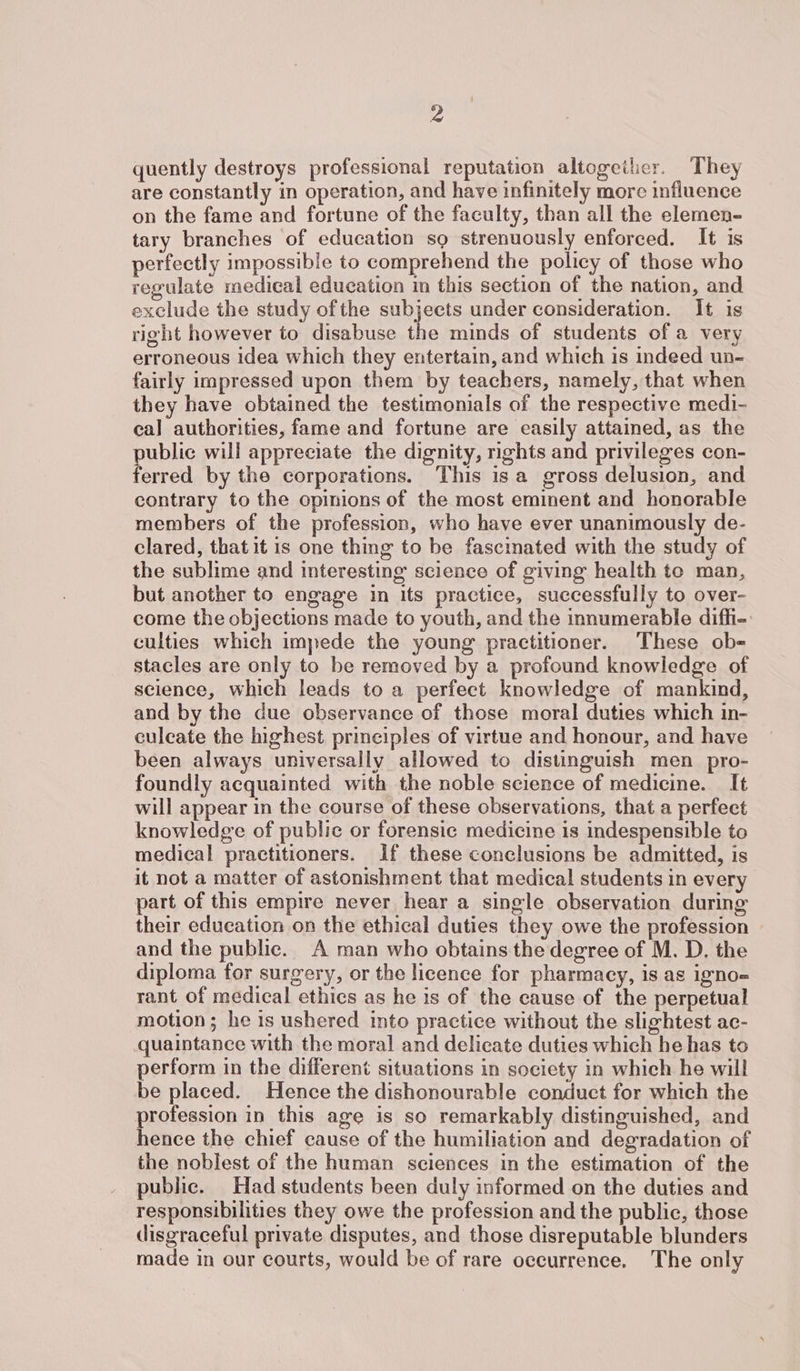quently destroys professional reputation altogeiler. They are constantly in operation, and have infinitely more influence on the fame and fortune of the faculty, than all the elemen- tary branches of education sg strenuously enforced. It is perfectly impossible to comprehend the policy of those who regulate medical education in this section of the nation, and exclude the study ofthe subjects under consideration. It is right however to disabuse the minds of students of a very erroneous idea which they entertain, and which is indeed un- fairly impressed upon them by teachers, namely, that when they have obtained the testimonials of the respective medi- cal authorities, fame and fortune are easily attained, as the public will appreciate the dignity, rights and privileges con- ferred by the corporations. This isa gross delusion, and contrary to the opinions of the most eminent and honorable members of the profession, who have ever unanimously de- clared, that it is one thing to be fascinated with the study of the sublime and interesting science of giving health te man, but another to engage in its practice, successfully to over- come the objections made to youth, and the innumerable diffi- culties which impede the young practitioner. These ob-= stacles are only to be removed by a profound knowledge of science, which leads to a perfect knowledge of mankind, and by the due observance of those moral duties which in- culeate the highest principles of virtue and honour, and have been always universally allowed to distinguish men _ pro- foundly acquainted with the noble science of medicine. It will appear in the course of these observations, that a perfect knowledge of public or forensic medicine is indespensible to medical practitioners. If these conclusions be admitted, is it not a matter of astonishment that medical students in every part of this empire never hear a single observation during their education on the ethical duties they owe the profession and the public. A man who obtains the degree of M. D. the diploma for surgery, or the licence for pharmacy, is as igno= rant of medical ethics as he is of the cause of the perpetual motion; he is ushered into practice without the slightest ac- quaintance with the moral and delicate duties which he has to perform in the different situations in society in which he will be placed. Hence the dishonourable conduct for which the profession in this age is so remarkably distinguished, and hence the chief cause of the humiliation and degradation of the noblest of the human sciences in the estimation of the public. Had students been duly informed on the duties and responsibilities they owe the profession and the public, those disgraceful private disputes, and those disreputable blunders made in our courts, would be of rare occurrence. The only