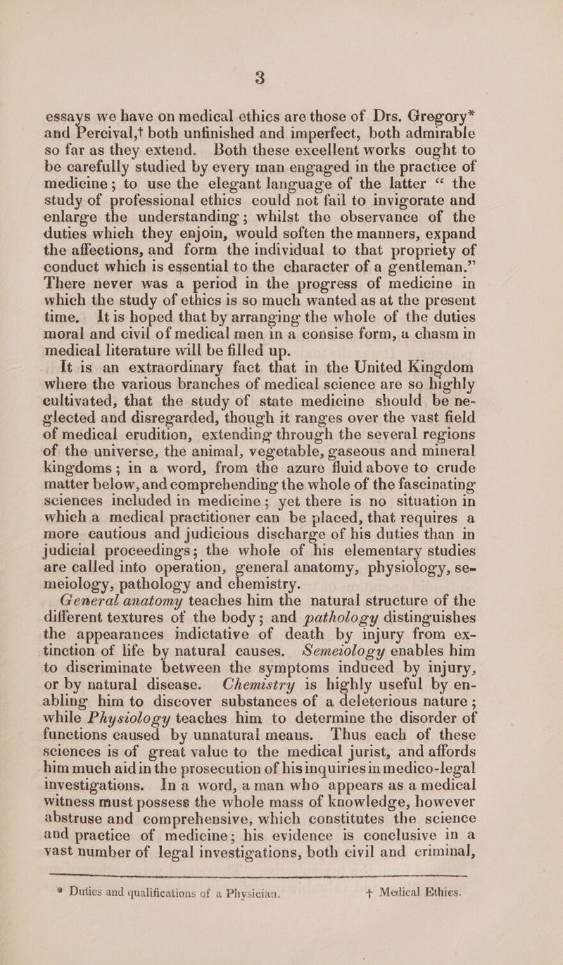 essays we have on medical ethics are those of Drs. Gregory* and Percival,t both unfinished and imperfect, both admirable so far as they extend. Both these excellent works ought to be carefully studied by every man engaged in the practice of medicine ; to use the elegant language of the latter “ the study of professional ethics could not fail to invigorate and enlarge the understanding ; whilst the observance of the duties which they enjoin, would soften the manners, expand the affections, and form the individual to that propriety of conduct which is essential to the character of a gentleman.” There never was a period in the progress of medicine in which the study of ethics is so much wanted as at the present time, Itis hoped that by arranging the whole of the duties moral and civil of medical men in a consise form, « chasm in medical literature will be filled up. It is an extraordinary fact. that in the United Kingdom where the various branches of medical science are so high! cultivated, that the study of state medicine should be ne- glected and disregarded, though it ranges over the vast field of medical erudition, extending through the several regions of the universe, the animal, vegetable, gaseous and mineral kingdoms ; in a word, from the azure fluid above to crude matter below, and comprehending the whole of the fascinating sciences included in medicine; yet there is no situation in which a medical practitioner can be placed, that requires a more cautious and judicious discharge of his duties than in judicial proceedings; the whole of his elementary studies are called into operation, general anatomy, physiology, se- meiology, pathology and chemistry. General anatomy teaches him the natural structure of the different textures of the body; and pathology distinguishes the appearances indictative of death by injury from ex- tinction of life by natural causes. Semeiology enables him to discriminate between the symptoms induced by injury, or by natural disease. Chemistry is highly useful by en- abling him to discover substances of a deleterious nature ; while Physiology teaches him to determine the disorder of functions caused by unnatural means. Thus each of these sciences is of great value to the medical jurist, and affords him much aid in the prosecution of his inquiries in medico-legal investigations. Ina word, aman who appears as a medical witness must possess the whole mass of knowledge, however abstruse and comprehensive, which constitutes the science and practice of medicine; his evidence is conclusive in a vast number of legal investigations, both civil and criminal, ar er resin aeyreenenetenseneesel bern Say rrtaro omer pey = y S esre PER PTTPP ADE CS RET OO ASS TO AOI OE ns * Duties and qualifications of a Physician. + Medical Ethies.