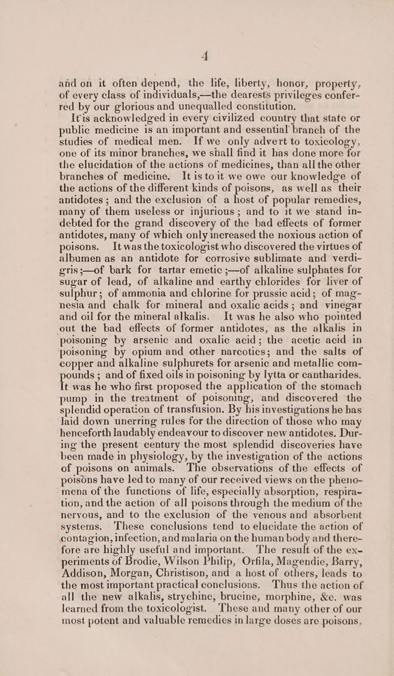 | and on it often depend, the life, liberty, honor, property, of every class of individuals,—the dearests privileges confer- red by our glorious and unequalled constitution. I¢is acknowledged in every civilized country that state or public medicine is an important and essential branch of the studies of medical men. If we only advert to toxicology, one of its minor branches, we shall find it has done more for the elucidation of the actions of medicines, than all the other branches of medicine. It isto it we owe our knowledge of the actions of the different kinds of poisons, as well as their antidotes ; and the exclusion of a host of popular remedies, many of them useless or injurious; and to it we stand in- debted for the grand discovery of the bad effects of former antidotes, many of which only increased the noxious action of poisons. It was the toxicologist who discovered the virtues of albumen as an antidote for corrosive sublimate and verdi- gris;—of bark for tartar emetic ;—of alkaline sulphates for sugar of lead, of alkaline and earthy chlorides for liver of sulphur; of ammonia and chlorine for prussic acid; of mag- nesia and chalk for mineral and oxalic acids ; and vinegar and oil for the mineral alkalis. It was he also who pointed out the bad effects of former antidotes, as the alkalis in poisoning by arsenic and oxalic acid; the acetic acid in poisoning by opium and other narcotics; and the salts of copper and alkaline sulphurets for arsenic and metallic com- ounds ; and of fixed oils in poisoning by lytta or cantharides. t was he who first proposed the application of the stomach pump in the treatment of poisoning, and discovered the splendid operation of transfusion. By his investigations he has Jaid down unerring rules for the direction of those who may henceforth laudably endeavour to discover new antidotes. Dur- ing the present century the most splendid discoveries have been made in physiology, by the investigation of the actions of poisons on animals. The observations of the effects of poisons have led to many of our received views on the pheno- mena of the functions of life, especially absorption, respira~ tion, and the action of all poisons through the medium of the nervous, and to the exclusion of the venous and absorbent systems. These conclusions tend to elucidate the action of contagion, infection, and malaria on the human body and there- fore are highly useful and important. The result of the ex- periments of Brodie, Wilson Philip, Orfila, Magendie, Barry, Addison, Morgan, Christison, and a host of others, leads to the most important practical conclusions. Thus the action of all the new alkalis, strychine, brucine, morphine, &amp;e. was learned from the toxicologist. ‘These and many other of our most potent and valuable remedies in large doses are poisons,