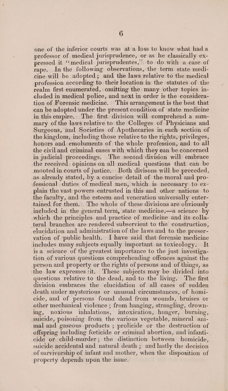 one of the inferior courts was at a loss to know what had a professor of medical jurisprudence, or as he classically ex- pressed it ‘‘medical jurisprudentes,’ to do with a case of rape. Inthe following observations, the term state medi- cine will be adopted; and the laws relative to the medical profession according to their location in the statutes of the realm first enumerated, omitting the many other topics in- cluded in medical police, and next in order is the considera- tion of Forensic medicine. This arrangement is the best that can be adopted under the present condition of state medicine in thisempire. The first. division will comprehend a sum- mary of the laws relative to the Colleges of Physicians and Surgeons, and Societies of Apothecaries in each section of the kingdom, including those relative to the rights, privileges, honors and emoluments of the whole profession, and to all the civil and criminal cases with which they ean be concerned in judicial proceedings. ‘The second division will embrace the received, opinions on all medical: questions that can be mooted in courts of justice. Both divisons will be preceded, as-already stated, by a concise detail of the moral and pro- fessional duties of medical men, which. is necessary to ex- plain the vast powers entrusted in this and other nations to the faculty, and the esteem and veneration universally enter- tained for them. ‘The whole of these divisions are obviously included in the general term, state medicine,—a science by which the principles and practice of medicine and its colla- teral branches are rendered subservient to the construction, elucidation and administration of the laws and to the preser- vation of public health. I have said that forensic medicine includes many subjects equally important as toxicology. It isa science of the greatest importance to the just investiga- tion of various questions comprehending offences against the person and property or the nights of persons and of things, as the law expresses tit. ‘These subjects may be divided into questions relative to the dead, and to the livmg. The first division embraces the elucidation of all cases of sudden death under mysterious or unusual circumstances, of homi- cide, and of persons found dead from wounds, bruises or other mechanical violence ; from hanging, strangling, drown- ing, noxious inhalations, intoxication, hunger, burning, suicide, poisoning from, the various vegetable, mineral ani- mal and gaseous products ; prolicide or the destruction of offspring including foeticide or criminal abortion, and infanti-_ cide or child-murder; the distinction between homicide, suicide accidental and natural death ; and lastly the decision of survivorship of infant and mother, when the disposition of property depends upon the issue.