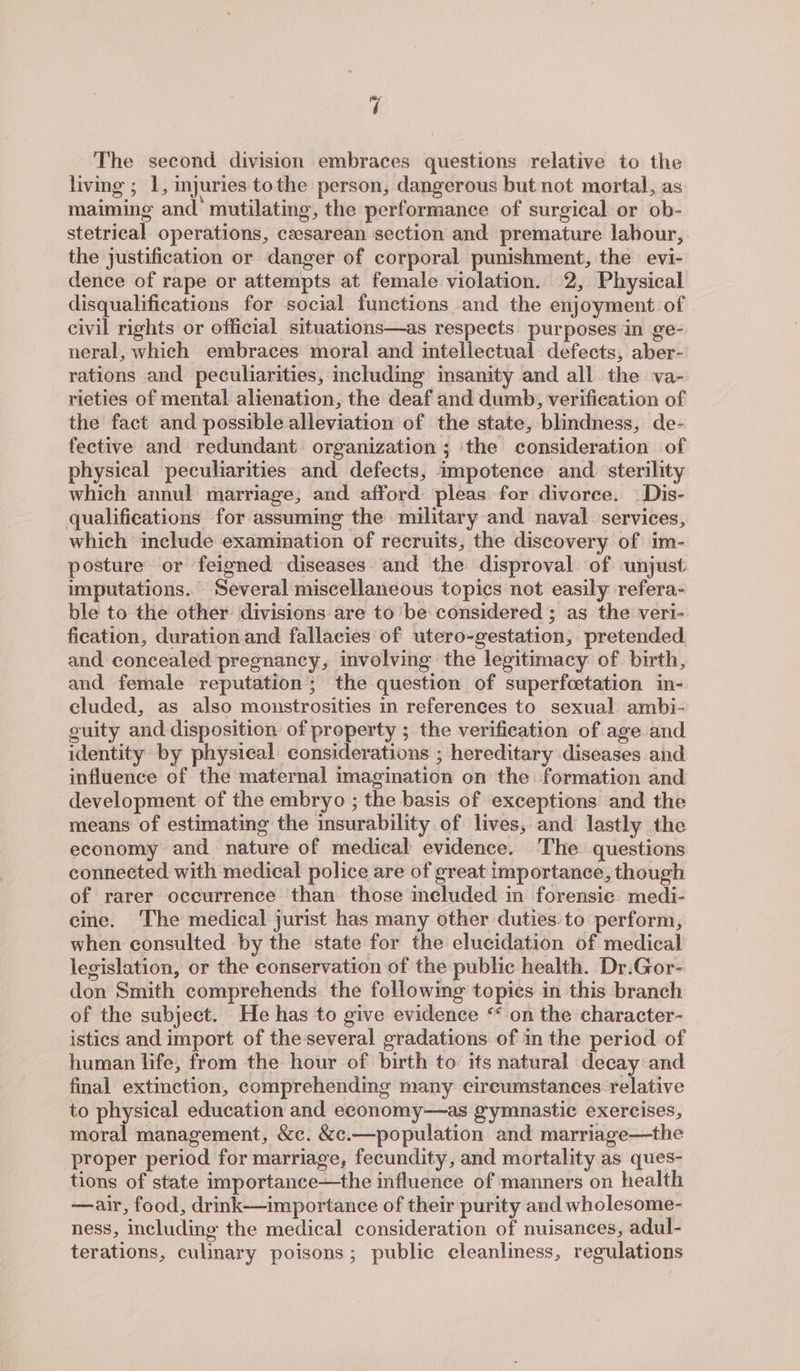 The second division embraces questions relative to the living ; 1, mjuries tothe person, dangerous but not mortal, as: maiming and’ mutilating, the performance of surgical or ob- stetrical operations, caesarean section and premature labour, the justification or danger of corporal punishment, the evi- dence of rape or attempts at female violation. 2, Physical disqualifications for social functions and the enjoyment of civil rights or official situations—as respects purposes in ge- neral, which embraces moral and intellectual defects, aber- rations and peculiarities, including insanity and all the va- rieties of mental alienation, the deaf and dumb, verification of the fact and possible alleviation of the state, blindness, de- fective and redundant organization; ‘the consideration of physical peculiarities and defects, impotence and sterility which annul marriage, and afford pleas for divorce. —Dis- qualifications for assuming the military and naval services, which include examination of recruits, the discovery of im- posture or feigned diseases. and the disproval of unjust imputations. Several miscellaneous topics not easily refera- ble to the other divisions are to be considered ; as the veri- fication, duration and fallacies of utero-gestation, pretended and concealed pregnancy, involving the legitimacy of birth, and female reputation; the question of superfcetation in- cluded, as also monstrosities in references to sexual ambi- guity and disposition of property ; the verification of age and identity by physical considerations ; hereditary diseases and influence of the maternal imagination on the formation and development of the embryo ; the basis of exceptions and the means of estimating the insurability of lives, and lastly the economy and nature of medical evidence. The questions connected. with medical police are of great importance, though of rarer occurrence than those included in forensic medi- eine. The medical jurist has many other duties to perform, when consulted by the state for the elucidation of medical legislation, or the conservation of the public health. Dr.Gor- don Smith comprehends the following topics in this branch of the subject. He has to give evidence “* on the character- istics and import of the-several gradations of in the period of human life, from the hour of birth to its natural decay and final extinction, comprehending many circumstances relative to physical education and economy—as gymnastic exercises, moral management, &amp;c. &amp;c.—population and marriage—the proper period for marriage, fecundity, and mortality as ques- tions of state importance—the influence of manners on health —air, food, drink—importance of their purity and wholesome- ness, including the medical consideration of nuisances, adul- terations, culinary poisons; public cleanliness, regulations
